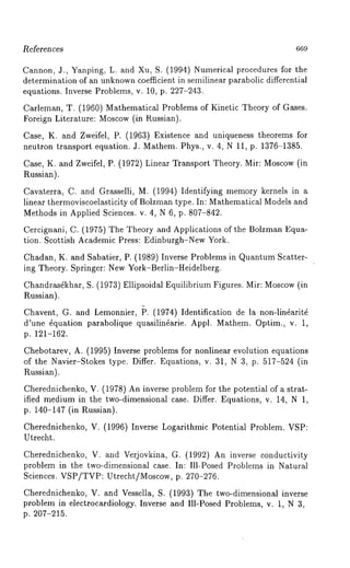 l~eferences 669 
Cannon, J., Yanping, L. and Xu, S. (1994) Numerical procedures for the 
determination of an unknownc oefficient in semilinear parabolic differential 
equations. Inverse Problems, v. 10, p. 227-243. 
Carleman, T. (1960) Mathematical Problems of Kinetic Theory of Gases. 
Foreign Literature: Moscow(i n Russian). 
Case, K. and Zweifel, P. (1963) Existence and uniqueness theorems for 
neutron transport equation. J. Mathem. Phys., v. 4, N 11, p. 1376-1385. 
Case, K. and Zweifel, P. (1972) Linear Transport Theory. Mir: Moscow(i n 
Russian). 
Cavaterra, C. and Grasselli, M. (1994) Identifying memory kernels in 
linear thermoviscoelasticity of Bolzman type. In: Mathematical Models and 
Methods in Applied Sciences. v. 4, N 6, p. 807-842. 
Cercignani, C. (1975) The Theory and Applications of the Bolzman Equa-tion. 
Scottish Academic Press: Edinburgh-New York. 
Chadan, K. and Sabatier, P. (1989) Inverse Problems in Quantum Scatter-ing 
Theory. Springer: New York-Berlin-Heidelberg. 
Chandras~khar, S. (1973) Ellipsoidal Equilibrium Figures. Mir: Moscow(i n 
Russian). 
Chavent, G. and Lemonnier, ~. (1974) Identification de la non-lin~arit~ 
d’une fiquation parabolique quasilinfiarie. Appl. Mathem. Optim., v. 1, 
p. 121-162. 
Chebotarev, A. (1995) Inverse problems for nonlinear evolution equations 
of the Navier-Stokes type. Differ. Equations, v. 31, N 3, p. 517-524 (in 
P~ussian). 
Cherednichenko, V. (1978) An inverse problem for the potential of a strat-ified 
medium in the two-dimensional case. Differ. Equations, v. 14, N 1, 
p. 140-147 (in Russian). 
Cherednichenko, V. (1996) Inverse Logarithmic Potential Problem. VSP: 
Utrecht. 
Cherednichenko, V. and Verjovkina, G. (1992) An inverse conductivity 
problem in the two-dimensional case. In: Ill-Posed Problems in Natural 
Sciences. VSP/TVP: Utrecht/Moscow, p. 270-276. 
Cherednichenko, V. and Vessella, S. (1993) The two-dimensional inverse 
problem in electrocardiology. Inverse and Ill-Posed Problems, v. 1, N 3, 
p. 207-215. 
 