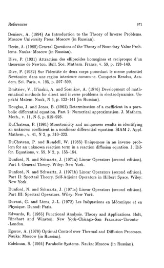 References 671 
Denisov, A. (1994) An Introduction to the Theory of Inverse Problems. 
Moscow University Press: Moscow (in Russian). 
Dezin, A. (1980) General Questions of the Theory of Boundary Value Prob-lems. 
Nauka: Moscow (in Russian). 
Dive, P. (1931) Attraction des ellipsoides homogines et reciproque d’un 
theoreme de Newton. Bull. Soc. Mathem. France, v. 59, p. 128-140. 
Dive, P. (1932) Sur l’identite de deux corps possedant le meme potentiel 
Newtonien dans une region interieure commune. Competes Rendus, Aca-dem. 
Sci. Paris, v. 195, p. 597-599. 
Dmitriev, V., II’inskii, A. and Sosnikov, A. (1976) Development of math-ematical 
methods for direct and inverse problems in electrodynamics. Us-pekhi 
Matem. Nauk, N 6, p. 123-141 (in Russian). 
Douglas, J. and Jones, B. (1962) Determination of a coefficient in a para-bolic 
differential equation. Part 2: Numerical approximation. J. Mathem. 
Mech., v. 11, N 6, p. 919-926. 
DuChateau, P. (1981) Monotonicity and uniqueness results in identifying 
an unknownc oefficient in a nonlinear differential equation. SIAMJ . Appl. 
Mathem., v. 41, N 2, p. 310-323. 
DuChateau, P. and Rundell, W. (1985) Uniqueness in an inverse prob-lena 
for an unknown reaction term in a reaction diffusion equation. J. Dif-fer. 
Equations, v. 59, N 2, p. 155-164. 
Dunford, N. and Schwartz, J. (1971a) Linear Operators (second edition). 
Part I: General Theory. Wiley: New York. 
Dunford, N. and Schwartz, :I. (1971b) Linear Operators (second edition). 
Part II: Spectral Theory. Self-Adjoint Operators in Hilbert Space. Wiley: 
New York. 
Dunford, N. and Schwartz, J. (1971c) Linear Operators (second edition). 
Part III: Spectral Operators. Wiley: New York. 
Duvaut, G. and Lions, J.-L. (1972) Les In~quations en M~canique et 
Physique. Dunod: Paris. 
Edwards, R. (1965) Functional Analysis. Theory and Applications. Holt, 
Rinehart and Winston: New York-Chicago-San Francisco-Toronto- 
-London. 
Egorov, A. (1978) Optimal Control over Thermal and Diffusion Processes. 
Nauka: Moscow (in Russian). 
Eidelman, S. (1964) Parabolic Systems. Nauka: Moscow (in Russian). 
 