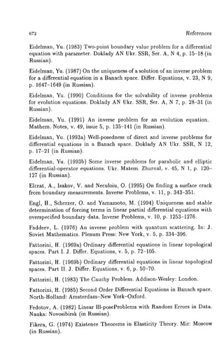 References 
Eidelman, Yu. (1983) Two-point boundary value problem for a differential 
equation with parameter. Doklady AN Ukr. SSR, Set. A, N 4, p. 15-18 (in 
Russian). 
Eidelman, Yu. (1987) On the uniqueness of a solution of an inverse problem 
for a differential equation in a Banach space. Differ. Equations, v. 23, N 9, 
p. 1647-1649 (in Russian). 
Eidelman, Yu. (1990) Conditions for the solvability of inverse problems 
for evolution equations. Doklady AN Ukr. SSR, Set. A, N 7, p. 28-31 (in 
Russian). 
Eidelman, Yu. (1991) An inverse problem for an evolution equation. 
Mathem. Notes, v. 49, issue 5, p. 135-141 (in Russian). 
Eidelman, Yu. (1993a) Well-posedness of direct and inverse problems for 
differential equations in a Banach space. Doklady AN Ukr. SSR, N 12, 
p. 17-21 (in l~ussian). 
Eidelman, Yu. (1993b) Some inverse problems for parabolic and elliptic 
differential-operator equations. Ukr. Matem. Zhurnal, v. 45, N 1, p. 120- 
127 (in Russian). 
Elcrat, A., Isakov, V. and Neculoiu, O. (1995) On finding a surface crack 
from boundary measurements. Inverse Problems, v. 11, p. 343-351. 
Engl, H., Scherzer, O. and Yamamoto, M. (1994) Uniqueness and stable 
determination of forcing terms in linear partial differential equations with 
overspecified boundary data. Inverse Problems, v. 10, p. 1253-1276. 
l~addeev, L. (1976) An inverse problem with quantum scattering. In: 
Soviet Mathematics. Plenum Press: New York, v. 5, p. 334-396. 
li’attorini, H. (1969a) Ordinary differential equations in linear topological 
spaces. Part I. 3. Differ. Equations, v. 5, p. 72-105. 
l?attorini, H. (1969b) Ordinary differential equations in linear topological 
spaces. Part II. 3. Differ. Equations, v. 6, p. 50-70. 
Fattorini, H. (1983) The Cauchy Problem. Addison-Wesley: London. 
Fattorini, H. (1985) Second Order Differential Equations in Banach space. 
North-Holland: Amsterdam-New York-Oxford. 
Fedotov, A. (1982) Linear Ill-poseProblems with Random Errors in Data. 
Nauka: Novosibirsk (in Russian). 
Fikera, G. (1974) Existence Theorems in Elasticity Theory. Mir: Moscow 
(in Russian). 
 