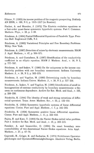 R.eferences 673 
Filatov, V. (1969) An inverse problem of the magnetic prospecting. Doklady 
AN SSSR, v. 186, N 6, p. 1315-1317 (in Russian). 
Fischer, A. and Marsden, 3. (1972) The Einstein evolution equations 
a first-order quasi-linear symmetric hyperbolic systems. Part I. Commun. 
Mathem. Phys., v. 28, p. 1-38. 
Friedman, A. (1964) Partial Differential Equations of Parabolic Type. Pren-tice 
Hall: EnglewoodC liffs, N.J. 
Friedman, A. (1982) Variational Principles and Free Boundary Problems. 
Wiley: New York. 
Friedman, A. (1987) Detection of mines by electronic measurements. SIAM 
J. Appl. Mathem., v. 47, p. 564-571. 
Friedman, A. and Gustafsson, B. (1987) Identification of the conductivity 
coefficient in an elliptic equation. SIAM J. Mathem. Anal., v. 18, N 3, 
p. 777-787. 
Friedman, A. and Isakov, V. (1989) On the uniqueness in the inverse con-ductivity 
problem with one boundary measurement. Indiana University 
Mathem. J., v. 38, N 3, p. 563-579. 
Friedman, A. and Vogelius, M. (1989) Determining cracks by boundary 
measurements. Indiana Univer. Mathem. J., v. 38, N 3, p. 527-556. 
Friedman, A., Isakov, V. and Vogelius, M. (1989) Identification of small in-homogeneities 
of extreme conductivity by boundary measurements: a the-orem 
on continuous dependence. Archive for Rat. Mech. and Anal., v. 105, 
p. 299-326. 
Friedrichs, K. (1944) The identity of weak and strong extentions of differ-ential 
operators. Trans. Amer. Mathem. Soc., v. 55, p. 132-151. 
Friedrichs, K. (1954) Symmetric hyperbolic systems of linear differential 
equations. Comm. Pure and Appl. Mathem., v. 7, p. 345-392. 
Friedrichs, K. (1958) Symmetric positive linear differential equations. 
Comm. Pure and Appl. Mathem., v. 11, p. 333-418. 
Fujita, H. and Kato, T. (1964) On the Navier-Stokes initial value problem. 
Part I. Archive for Rat. Mech. and Anal., v. 16, p. 269-315. 
Fursikov, A. and Imanuvilov, O. (1994) On exact boundary zero-controllability 
of two-dimensional Navier-Stokes equations. Acta Appl. 
Mathem., v. 37, p. 67-76. 
Gajewski, H., GrSger, K. and Zacharias, K. (1974) Nichtlineare Operator-gleichungen 
und Operaterdifferentialgleichungen. Akademie Verlag: Berlin. 
 