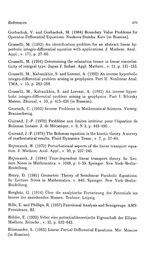 l~e[erences 675 
Gorbachuk, V. and Gorbachuk, M. (1984) Boundary Value Problems for 
Operator-Differential Equations. Naukova Dumka: Kiev (in P~ussian). 
Grasselli, M. (1992) An identification problem for an abstract linear hy-perbolic 
integro-differential equation with applications. J. Mathem. Anal. 
Appl., v. 171, p. 27-60. 
Grasselli, M. (1994) Determining the relaxation tensor in linear viscoelas-ticity 
of integral type. Japan J. Indust. Appl. Mathem., v. 11, p. 131-153. 
Grasselli, M., Kabanikhin, S. and Lorenzi, A. (1990) An inverse hyperbolic 
integro-differential problem arising in geophysics. Part II. Nonlinear Anal. 
TMA, v. 15, p. 283-298. 
Grasselli, M., Kabanikhin, S. and Lorenzi, A. (1992) An inverse hyper-bolic 
integro-differential problem arising in geophysics. Part I. Sibirsky 
Matem. Zhurnal, v. 33, p. 415-426 (in Russian). 
Groetsch, C. (1993) Inverse Problems in Mathematical Sciences. Vieweg: 
Braunschweig. 
Guirand, J.-P. (1970) Probl~me aux limites int~rieur pour l’~quation 
Bolzman lin~aire. J. de Mficanique, v. 9, N 3, p. 443-490. 
Guirand, J.-P. (1976) The Bolzman equation in the kinetic theory. A survey 
of mathematical results. Fluid Dynamics Trans., v. 7, p. 37-84. 
Hejtmanek, H. (1970) Perturbational aspects of the linear transport equa-tion. 
J. Mathem. Anal. Appl., v. 30, p. 237-245. 
Hejtmanek, J. (1984) Time-dependent linear transport theory. In: Lec-ture 
Notes in Mathematics. v. 1048, p. 1-59, Springer: New York-Berlin- 
Heidelberg. 
Henry, D. (1981) Geometric Theory of Semilinear Parabolic Equations. 
In: Lecture Notes in Mathematics. v. 840, Springer: New York-Berlin- 
Heidelberg. 
Herglotz, G. (1914) 0bet die analytische Fortsetzung des Potentials ins 
Innere der anziehenden Massen. Teubner: Leipzig. 
Hille, E. and Phillips, R. (1957) Functional Analysis and Semigroups. AMS: 
Providence, RI. 
HSlder, E. (1932) Veber eine potentialtheoretische Eigenschaft der Ellipse. 
Mathem. Zeitschr., v. 35, p. 632-643. 
H6rmander, L. (1965) Linear Partial Differential Equations. Mir: Moscow 
(in Russian). 
 