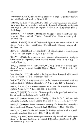 ~eferen ces 
H6rmander, L. (1976) The boundary problems of physical geodesy. Archive 
for Rag. Mech. and Anal., v. 62, p. 1-52. 
Hoffman, K.-H. and Yamamoto, M. (1993) Generic uniqueness and stabil-ity 
in some inverse parabolic problems. In: Inverse Problems in Mathemat-ical 
Physics. Lecture Notes in Physics. v. 422, p.49-54, Springer: Berlin- 
Heidelberg. 
Hunter, N. (1953) Potential Theory and Its Applications to the Basic Prob-lems 
of Mathematical Physics. Gostekhizdat: Moscow-Leningrad 
(in Russian). 
Idel’son, N. (1936) Potential Theory with Applications to the Theory of the 
Earth Figures and Geophysics. Gostekhizdat: Moscow-Leningrad 
(in Russian). 
Ikawa M. (1968) Mixed problems for hyperbolic equations of second order. 
J. Mathem. Soc. Japan, v. 20, N 4, p. 580-608. 
II’in, V. (1958) On the convergence of expansions with respect to the eigen-functions 
of the Laplace operator. Uspekhi Matem. Nauk, v. 13, N 1, p. 87- 
180 (in Russian). 
Ii’in, A., Kalashnikov, A. and Oleinik, O. (1962) Linear second order equa-tions 
of parabolic type. Uspekhi Matem. Nauk, v. 17, N 3, p. 3-146 
(in Russian). 
Imanaliev, M. (1977) Methods for Solving Nonlinear Inverse Problems and 
Their Applications. Ilim: Frunze (in Russian). 
Isakov V. (1976) A uniqueness theorem for inverse problems of heat po-tentials. 
Sibirsky Matem. Zhurnal, v. 17, N 2, p. 259-172 (in Russian). 
Isakov V. (1982a) An inverse problem for a parabolic equation. Uspekhi 
Matem. Nauk, v. 37, N 2, p. 108-109 (in Russian). 
Isakov V. (1982b) On a class of inverse problems for parabolic equations. 
Soviet Mathem. Doklady, v. 25, p. 519-521. 
Isakov. V. (1986) A nonhyperbolic Cauchy problem for g]b Vlc and its appli-cations 
to elasticity theory. CommP. ure and Appl. Mathem., p. 747-767. 
Isakov V. (1988) On the uniqueness of recovery of a discontinuous conduc-tivity 
coefficient. CommP. ure and Appl. Mathem., v. 41, p. 865-877. 
Isakov V. (1989) On the uniqueness for inverse problems with lateral 
overdetermination. Comm. in PDE, v. 14, p. 681-690. 
Isakov V. (1990a) Some inverse problems for elliptic and parabolic equa-tions. 
In: Inverse Problems in Partial Differential Equations. SIAM: 
Philadelphia, p. 203-214. 
 