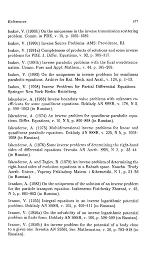 l~e~erences 677 
Isakov, V. (1990b) On the uniqueness in the inverse transmission scattering 
problem. Comm. in PDE, v. 15, p. 1565-1589. 
Isakov, V. (1990c) Inverse Source Problems. AMS: Providence, RI. 
Isakov, V. (1991a) Completeness of products of solutions and some inverse 
problems for PDE. J. Differ. Equations, v. 92, p. 305-317. 
Isakov, V. (1991b) Inverse parabolic problems with the final overdetermi-nation. 
Comm. Pure and Appl. Mathem., v. 44, p. 185-209. 
Isakov, V. (1993) On the uniqueness in inverse problems for semilinear 
parabolic equations. Archive for Rat. Mech. and Anal., v. 124, p. 1-13. 
Isakov, V. (1998) Inverse Problems for Partial Differential Equations. 
Springer: New York-Berlin-Heidelberg. 
Iskenderov, A. (1968) Inverse boundary value problems with unknown co-efficients 
for some quasilinear equations. Doklady AN SSSR, v. 178, N 5, 
p. 999-1003 (in Russian). 
Iskenderov, A. (1974) An inverse problem for quasilinear parabolic equa-tions. 
Differ. Equations, v. 10, N 5, p. 890-898 (in Russian). 
Iskenderov, A. (1975) Multidimensional inverse problems for linear and 
quasilinear parabolic equations. Doklady AN SSSR, v. 225, N 5, p. 1005- 
1008 (in Russian). 
Iskenderov, A. (1976) Some inverse problems of determining the right-hand 
sides of differential equations. Izvestia AN Azerb. SSR, N 2, p. 35-44 
(in Russian). 
Iskenderov, A. and Tagiev, R. (1979) An inverse problem of determining the 
right-hand sides of evolution equations in a Bahach space. Nauchn. Trudy 
Azerb. Univer., Voprosy Prikladnoy Matem. i Kibernetiki, N 1, p. 51-56 
(in Russian). 
Ivankov, A. (1983) On the uniqueness of the solution of an inverse problem 
for the particle transport equation. Inzhenerno-Fizichesky Zhurnal, v. 45, 
N 5, p. 861-862 (in Russian). 
Ivanov, V. (1955) Integral equations in an inverse logarithmic potential 
problem. Doklady AN SSSR, v. 105, p. 409-411 (in Russian). 
Ivanov, V. (1956a) On the solvability of an inverse logarithmic potential 
problem in finite form. Doklady AN SSSR, v. 106, p. 598-599 (in Russian). 
Ivanov, V. (1956b) An inverse problem for the potential of a body close 
to a given one. Izvestia AN SSSR, Ser: Mathematics, v. 20, p. 793-818 (in 
Russian). 
 