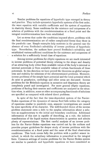 Preface 
Similar problems for equations of hyperbolic type emerged in theory 
and practice. They include symmetric hyperbolic systems of the first order, 
the wave equation with variable coefficients and ~he system of equations 
in elasticity theory. Some conditions for the existence and uniqueness of a 
solution of problems with the overdetermination at a fixed point and the 
integral overdetermination have been established. 
Let us stress that under the conditions imposed above, problems with 
the final overdetermination are of rather complicated forms than those in 
the parabolic case. Simple examples help motivate in the general case the 
absence of even Fredholm’s solvability of inverse problems of hyperbolic 
type. Nevertheless, the authors have proved Fredholm’s solvability and 
established various sufficient conditions for the existence and uniqueness of 
a solution for a sufficiently broad class of equations. 
Amongin verse problems for elliptic equations we are much interested 
in inverse problems of potential theory relating to the shape and density 
of an attracting body either from available values of the body’s external or 
internal potentials or from available values of certain functionals of these 
potentials. In this direction we have proved the theorems on global unique-ness 
and stability for solutions of the aforementioned problems. Moreover, 
inverse problems of the simple layer potential and the total potential which 
do arise in geophysics, cardiology and other areas are discussed. Inverse 
problems for the Helmholz equation in acoustics and dispersion theory are 
completely posed and investigated. For more general elliptic equations, 
problems of finding their sources and coefficients are analysed in the situa-tion 
when, in addition, some or other accompanying functionals of solutions 
are specified as compared with related direct problems. 
In spite of the fact that the time-dependent system of the Navier- 
Stokes equations of the dynamics of viscous fluid falls within the category 
of equations similar to parabolic ones, separate investigations are caused 
by some specificity of its character. The well-founded choice of the inverse 
problem statement owes a debt to the surplus information about a solu-tion 
as supplementary to the initial and boundary conditions. Additional 
information of this sort is capable ofdescribing, as a rule, the .indirect 
manifestation of the liquid motion characteristics in question and admits 
plenty of representations. The first careful analysis of an inverse prob-lem 
for the Navier-Stokes equations was carried out by the authors and 
provides proper guidelines for deeper study of inverse problems with the 
overdetermination at a fixed point and the same of the final observation 
conditions. This book covers fully the problem with a perfect sensor in-volved, 
in which the subsidiary information is prescribed in the integral 
form. Commosne ttings of inverse problems for the Navier-Stokes system 
are similar to parabolic and hyperbolic equations we have considered so 
 