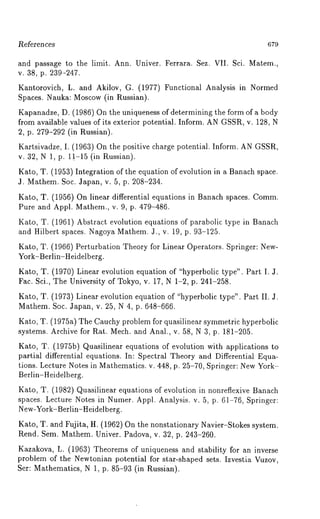 l~eferences 679 
and passage to the limit. Ann. Univer. Ferrara. Sez. VII. Sci. Matem., 
v. 38, p. 239-247. 
Kantorovich, L. and Akilov, G. (1977) Functional Analysis in Normed 
Spaces. Nauka: Moscow (in Russian). 
Kapanadze, D. (1986) On the uniqueness of determining the form of a body 
from available values of its exterior potential. Inform. AN GSSR, v. 128, N 
2, p. 279-292 (in Russian). 
Kartsivadze, I. (1963) On the positive charge potential. Inform. AN GSSR, 
v. 32, N 1, p. 1]:-15 (in Russian). 
Kato, T. (1953) Integration of the equation of evolution in a Banach space. 
J. Mathem. Soc. Japan, v. 5, p. 208-234. 
Kato, T. (1956) On linear differential equations in Banach spaces. Comm. 
Pure and Appl. Mathem., v. 9, p. 479-486. 
Kato, T. (1961) Abstract evolution equations of parabolic type in Banach 
and Hilbert spaces. Nagoya Mathem. 3., v. 19, p. 93-125. 
Kato, T. (1966) Perturbation Theory for Linear Operators. Springer: New- 
York-Berlin-Heidelberg. 
Kato, T. (1970) Linear evolution equation of "hyperbolic type". Part I. 
Fac. Sci., The University of Tokyo, v. 17, N 1-2, p. 241-258. 
Kato, T. (1973) Linear evolution equation of "hyperbolic type". Part II. 
Mathem. Soc. Japan, v. 25, N 4, p. 648-666. 
Kato, T. (1975a) The Cauchy problem for quasilinear symmetric hyperbolic 
systems. Archive for Rat. Mech. and Anal., v. 58, N 3, p. 181-205. 
Kato, T. (1975b) Quasilinear equations of evolution with applications 
partial differential equations. In: Spectral Theory and Differential Equa-tions. 
Lecture Notes in Mathematics. v. 448, p. 25-70, Springer: New York- 
Berlin-Heidelberg. 
Kato, T. (1982) Quasilinear equations of evolution in nonreflexive Banach 
spaces. Lecture Notes in Numer. Appl. Analysis. v. 5, p. 61-76, Springer: 
New-York-Berlin-Heidelberg. 
Kato, T. and Fujita, H. (1962) On the nonstationary Navier-Stokes system. 
Rend. Sem. Mathem. Univer. Padova, v. 32, p. 243-260. 
Kazakova, L. (1963) Theorems of uniqueness and stability for an inverse 
problem of the Newtonian potential for star-shaped sets. Izvestia Vuzov, 
Set: Mathematics, N 1, p. 85-93 (in Russian). 
 