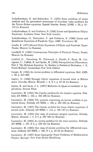 References 
Ladyzhenskaya, O. and Solonnikov, V. (1976) Some problems of vector 
analysis and the generalized statements of boundary value problems for 
the Navier-Stokes equations. Zapiski Nauchn. Semin. LOMI, v. 59, p. 81- 
116 (in Russian). 
Ladyzhenskaya, O. and Uraltseva, N. (1968) Linear and Quasilinear Elliptic 
Equations. Academic Press: New-York-London. 
Ladyzhenskaya, O., Solonnikov, V. and Uraltseva, N. (1968) Linear and 
Quasilinear Equations of Parabolic Type. AMS: Providence, RI. 
Landis, E. (1971) Second Order Equations of Elliptic and Parabolic Types. 
Nauka: Moscow (in Russian). 
Landkoff, N. (1966)Contemporary Principles of Potential Theory. Nauka: 
Moscow (in Russian). 
Lanford, O. , Greenberg, W., Polewczak, J., Zweifel, P., Ernst, M., Cer-cignani, 
C., Caflish, R. and Spohn, H. (1983) Nonequilibrium Phhnomena. 
Part I. The Bolzman Equation. In: Studies in Statistical Mechanics. v. X, 
North-Holland: Amsterdam-New York-Oxford. 
Langer, R. (1933) An inverse problem in differential equations. Bull. AMS, 
v. 39, p. 814-820. 
Laptev, G. (1968) Strongly elliptic equations of second order in Hilbert 
space. Litovsky Matem. Sbornik, v. 8, N 1, p. 87-99 (in Russian). 
Lattes, R. and Lions, J.-L. (1967) Methodes de Quasi-reversibilit~ et Ap-plications. 
Dunod: Paris. 
Lavrentiev, M. (1955) The Cauchy problem for the Laplace equation. Dok-lady 
AN SSSR, v. 102, p. 205-206 (in Russian). 
Lavrentiev, M. (1956) The question concerning an inverse problem in po-tential 
theory. Doklady AN SSSR, v. 106, p. 389-390 (in Russian). 
Lavrentiev, M. (1957) The Cauchy problem for linear elliptic equations 
second order. Doklady AN SSSR, v. 112, p. 195-197 (in Russian). 
Lavrentiev, M. (1963) One class of nonlinear integral equations. Sibirsky 
Matem. Zhurnal, v. 4, N 4, p. 837-844 (in Russian). 
Lavrentiev, M. (1964) An inverse problem for the wave equation. Doklady 
AN SSSR, v. 157, N 3, p. 520-521 (in Russian). 
Lavrentiev, M. (1965) One class of inverse problems for differential equa-tions. 
Doklady AN SSSR, v. 160, N 1, p. 32-35 (in Russian). 
Lavrentiev, M. (1967) Some Improperly Posed Problems of Mathematical 
Physics. Springer: New York-Berlin-Heidelberg. 
 