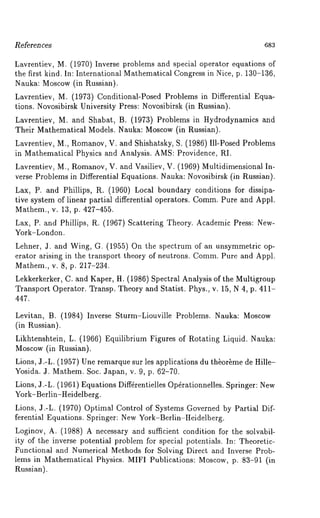 References 683 
Lavrentiev, M. (1970) Inverse problems and special operator equations 
the first kind. In: International Mathematical Congress in Nice, p. 130-136, 
Nauka: Moscow (in Russian). 
Lavrentiev, M. (1973) Conditional-Posed Problems in Differential Equa-tions. 
Novosibirsk University Press: Novosibirsk (in Russian). 
Lavrentiev, M. and Shabat, B. (1973) Problems in Hydrodynamics and 
Their Mathematical Models. Nauka: Moscow (in Russian). 
Lavrentiev, M., Romanov, V. and Shishatsky, S. (1986) Ill-Posed Problems 
in Mathematical Physics and Analysis. AMS: Providence, RI. 
Lavrentiev, M., Romanov, V. and Vasiliev, V. (1969) Multidimensional In-verse 
Problems in Differential Equations. Nauka: Novosibirsk (in Russian). 
Lax, P. and Phillips, R. (1960) Local boundary conditions for dissipa-tive 
system of linear partial differential operators. CommP. ure and Appl. 
Mathem., v. 13, p. 427-455. 
Lax, P. and Phillips, R. (1967) Scattering Theory. Academic Press: New- 
York-London. 
Lehner, J. and Wing, G. (1955) On the spectrum of an unsymmetric op-erator 
arising in the transport theory of neutrons. CommP. ure and Appl. 
Mathem., v. 8, p. 217-234. 
Lekkerkerker, C. and Kaper, H. (1986) Spectral Analysis of the Multigroup 
Transport Operator. Transp. Theory and Statist. Phys., v. 15, N 4, p. 411- 
447. 
Levitan, B. (1984) Inverse Sturm-Liouville Problems. Nauka: Moscow 
(in Russian). 
Likhtenshtein, L. (1966) Equilibrium Figures of Rotating Liquid. Nauka: 
Moscow (in Russian). 
Lions, 3.-L. (1957) Une remarque sur les applications du th~or~me de Hille- 
Yosida. 3. Mathem. Soc. Japan, v. 9, p. 62-70. 
Lions, 3.-L. (1961) Equations Diff4rentielles Op4rationnelles. Springer: New 
York-Berlin-Heidelberg. 
Lions, 3.-L. (1970) Optimal Control of Systems Governed by Partial Dif-ferential 
Equations. Springer: New York-Berlin-Heidelberg. 
Loginov, A. (1988) A necessary and sufficient condition for the solvabil-ity 
of the inverse potential problem for special potentials. In: Theoretic- 
Functional and Numerical Methods for Solving Direct and Inverse Prob-lems 
in Mathematical Physics. MIFI Publications: Moscow, p. 83-91 (in 
Russian). 
 