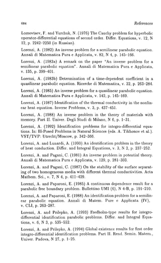 684 Referen ces 
Lomovtsev, F. and Yurchuk, N. (1976) The Cauchy problem for hyperbolic 
operator-differential equations of second order. Differ. Equations, v. 12, N 
12, p. 2242-2250 (in Russian). 
Lorenzi, A. (1982) An inverse problem for a semilinear parabolic equation. 
Annali di Matematica Pura e Applicata, v. 82, N 4, p. 145-166. 
Lorenzi, A. (1983a) A remark on the paper "An inverse problem for 
semilinear parabolic equation". Annali di Matematica Pura e Applicata, 
v. 135, p. 399-401. 
Lorenzi, A. (1983b) Determination of a time-dependent coefficient in 
quasilinear parabolic equation. Ricerche di Matematica, v. 32, p. 263-284. 
Lorenzi, A. (1985) An inverse problem for a quasilinear parabolic equation. 
Annali di Matematica Pura e Applicata, v. 142, p. 145-169. 
Lorenzi, A. (1987) Identification of the thermal conductivity in the nonlin-ear 
heat equation. Inverse Problems, v. 3, p. 437-451. 
Lorenzi, A. (1988) An inverse problem in the theory of materials with 
memory. Part II. Univer. Degli Studi di Milano, N 6, p. 1-31. 
Lorenzi, A. (1992) Identification problems for integro-differential equa-tions. 
In: Ill-Posed Problems in Natural Sciences (eds. A. Tikhonov et al.). 
VST/TVP: Utrecht/Moscow, p. 342-366. 
Lorenzi, A. and Lunardi, A. (1990) An identification problem in the theory 
of heat conduction. Differ. and Integral Equations, v. 3, N 2, p. 237-252. 
Lorenzi, A. and Pagani, C. (1981) An inverse problem in potential theory. 
Annali di Matematica Pura e Applicata, v. 129, p. 281-303. 
Lorenzi, A. and Pagani, C. (1987) On the stability of the surface separat-ing 
of two homogeneous media with different thermal conductivities. Acta 
Mathem. Sci., v. 7, N 4, p. 411-429. 
Lorenzi, A. and Paparoni, E. (1985) A continuous dependence result for 
parabolic free boundary problem. Bullettino UMI (6), N 4-B, p. 191-210. 
Lorenzi, A. and Paparoni, E. (1988) An identification problem for a semilin-ear 
parabolic equation. Annali di Matem. Pure e Applicata (IV), 
v. CLI, p. 263-287. 
Lorenzi, A. and Prilepko, A. (1993) Fredholm-type results for integro-differential 
identification parabolic problems. Differ. and Integral Equa-tions, 
v. 6, N 3, p. 535-552. 
Lorenzi, A. and Prilepko, A. (1994) Global existence results for first order 
integro-differential identification problems. Part II. Rend. Semin. Matem., 
Univer. Padova, N 27, p. 1-25. 
 