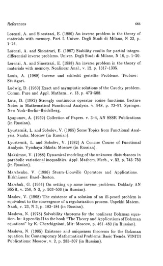 Re~erences 685 
Lorenzi, A. and Sinestrari, E. (1986) An inverse problem in the theory 
materials with memory. Part I. Univer. Degli Studi di Milano, N 23, p. 
1-24. 
Lorenzi, A. and Sinestrari, E. (1987) Stability results for partial integro-differential 
inverse problems. Univer. Degli Studi di Milano, N 16, p. 1-20. 
Lorenzi, A. and Sinestrari, E. (1988) An inverse problem in the theory 
materials with memory. Nonlinear Anal., v. 12, p. 1317-1335. 
Louis, A. (1989) Inverse und schlecht gestellte Probleme. Teubner: 
Stuttgart. 
Ludwig, D. (1960) Exact and asymptotic solutions of the Cauchy problem. 
Comm. Pure and Appl. Mathem., v. 13, p. 473-508. 
Lutz, D. (1982) Strongly continuous operator cosine functions. Lecture 
Notes in Mathematical Functional Analysis. v. 948, p. 73-97, Springer: 
New York-Berlin-Heidelberg. 
Lyapunov, A. (1959) Collection of Papers. v. 3-4, AN SSSR Publications 
(in Russian). 
Lyusternik, L. and Sobolev, V. (1965)Some Topics from Functional Anal-ysis. 
Nauka: Moscow(i n Russian). 
Lyusternik, L. and Sobolev, V. (1982) A Concise Course of Functional 
Analysis. Vysshaya Shkola: Moscow (in Russian). 
Maksimov, V. (1988) Dynamical modeling of the unknown disturbances 
parabolic variational inequalities. Appl. Mathem. Mech., v. 52, p. 743-750 
(in Russian). 
Marchenko, V. (1986) Sturm-Liouville Operators and Applications. 
Birkh~user: Basel-Boston. 
Marchuk, G. (1964) On setting up some inverse problems. Doklady 
SSSR, v. 256, N 3, p. 503-506 (in Russian). 
Maslov, V. (1968) The existence of a solution of an ill-posed problem 
equivalent to the convergence of a regularization process. Uspekhi Matem. 
Nauk, v. 23, N 3, p. 183-184 (in Russian). 
Maslova, N. (1978) Solvability theorems for the nonlinear Bolzman equa-tion. 
In: Appendix II to the book "The Theory and Applications of Bolzman 
equations" by K. Cherchigniani, Mir: Moscow, p. 461-480 (in Russian). 
Maslova, N. (1985) Existence and uniqueness theorems for the Bolzman 
equation. In: Contemporary Mathematical Problems: Basic Trends. VINITI 
Publications: Moscow, v. 2, p. 285-307 (in Russian). 
 