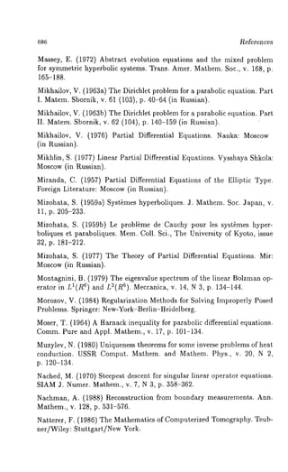 686 Re~eren ces 
Massey, E. (1972) Abstract evolution equations and the mixed problem 
for symmetric hyperbolic systems. Trans. Amer. Mathem. Soc., v. 168, p. 
165-188. 
Mikhailov, V. (1963a) The Dirichlet problem for a parabolic equation. Part 
I. Matem. Sbornik, v. 61 (103), p. 40-64 (in Russian). 
Mikhailov, V. (1963b) The Dirichlet problem for a parabolic equation. Part 
II. Matem. Sbornik, v. 62 (104), p. 140-159 (in Russian). 
Mikhailov, V. (1976) Partial Differential Equations. Nauka: Moscow 
(in Russian). 
Mikhlin, S. (1977) Linear Partial Differential Equations. Vysshaya Shkola: 
Moscow (in Russian). 
Miranda, C. (1957) Partial Differential Equations of the Elliptic Type. 
Foreign Literature: Moscow(i n Russian). 
Mizohata, S. (1959a) Syst~mes hyperboliques. J. Mathem. Soc. Japan, 
11, p. 205-233. 
Mizohata, S. (1959b) Le probl~me de Cauchy pour les syst~mes hyper-boliques 
et paraboliques. Mem. Coll. Sci., The University of Kyoto, issue 
32, p. 181-212. 
Mizohata, S. (1977) The Theory of Partial Differential Equations. Mir: 
Moscow (in Russian). 
Montagnini, B. (1979) The eigenvalue spectrum of the linear Bolzman op-erator 
in LI(R6) and L2(R6). Meccanica, v. 14, N 3, p. 134-144. 
Morozov, V. (1984) Regularization Methods-for Solving Improperly Posed 
Problems. Springer: New-York-Berlin-Heidelberg. 
Mose