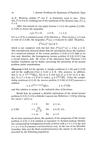 50 1. Inverse Problems for Equations of Parabolic Type 
in f~. However, neither f+ nor f- is identically equal to zero. Then 
h(x, T) = 0 in f~, violating one of the conditions of the theorem [ h(x, T) I 
5>0. 
After this remark we can apply Lemma1 .1.5 to the system (1.3.25)- 
(1.3.27) to derive the inequality 
vi(z,T ) > 0, x E gt, i = 1,2. 
Let x0 E ~ be a maximump oint of the function #. Then (L#)(xo) <_ and, 
in view of (1.3.28), the inequality f±(xo) > should bevalid. The refore, 
f+(xo) f-(xo) 
which is not consistent with the fact that f+(x)f-(x) = 0 for x ~ f~. 
The contradiction obtained shows that the assumptibn about the existence 
of a nontrivial solution of the inverse problem (1.3.4)-(1.3.7) fails to 
true and, therefore, the homogeneous inverse problem (1.3.4)-(1.3.7) 
a trivial solution only. By virtue of the alternative from Theorem 1.3.4 
another conclusion can be drawn concerning the solvability of the inverse 
problem under consideration. 
Theorem 1.3.5 Let the operator L satisfy conditions (1.1.15) and (1.3.15) 
and let the coefficient C(x) ~_ 0 for x ~ fL One assumes, in addition, 
that h, ht ~ Ca, c~/2(QT), h(x,t) >_ 0 and ht(x,t ) >_ 0 for (x,t) 
h(x,T) >_ 5 > O for x E (~ -- const ), ~ C2+~(~). Under the compat-ibility 
conditions (1.3.16) the inverse problem (1.2.34)-(1.2.37) possesses a 
solution 
u ~ C~+~’I+~/~(QT), f ~ C~(~) 
and this solution is unique in the indicated class of functions. 
Recall how we pursued a detailed exploration of the initial inverse 
problem (1.2.2)-(1.2.5) in Sobolev’s spaces (see Definition 1.2.2) by relating 
the values r and p as 
r=2 for p = cx~, 
2p 
(1.3.29) r - for p ~ (2, 
p-2 ’ 
r=o~ for p=2. 
As we have mentioned above, the question of the uniqueness of the inverse 
problem (1.2.2)-(1.2.4) solution is equivalent to decision-making whether 
the corresponding homogeneous inverse problem with g = b = 0 in QT and 
a = ~, = 0 in ~t possesses a trivial solution only. In the case of the Dirichlet 
boundary data and the final overdetermination the answer to the latter is 
provided by the following proposition. 
 