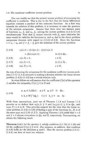 1.4. The nonlinear coefficient inverse problem 55 
One can readily see that the present inverse problem of recovering the 
coefficient is nonlinear. This is due to the fact that the linear differential 
equation contains a product of two unknown functions. As a first step 
towards the solution of this problem, it is necessary to raise the question 
of the solution uniqueness. Assume that there were two distinct pairs 
of functions ul, fl and us, fs, solving the inverse problem (1.4.1)-(1.4.4) 
simultaneously. Note that fl cannot coincide with fs, since otherwise the 
same would be valid for the functions ul and us due to the direct problem 
uniqueness theorem with regard to (1.4.1)-(1.4.3). Since the functions 
v = ul - u2 and f = f~ - f2 give the solutions of the inverse problem 
(1.4.5) vt(x,t) - (Lv)(x,t)- f~(x)v(x,t) 
= 
(1.4.6) ~(~, 0) = 
(1.4.7) v(x,t) = (x,t) e ST, 
(1.4.8) v(x,T) = x 
the way of proving the uniqueness for the nonlinear coefficient inverse prob-lem 
(1.4.1)-(1.4.4) amounts to making a decision whether the linear inverse 
problem (1.4.5)-(1.4.6) has a trivial solution only. 
In what follows we will assume that the coefficient C(z) of the operator 
L satisfies the inequality C(m) <_ 0 in f~ and 
(1.4.9) 
g,g~L~(QT); g~O gt>_O in QT; 
b, btEW~’~(Qr); b>_O bt>_O on ST. 
With these assumptions, joint use of Theorem 1.1.8 and Lemma 1.1.5 
permits us to deduce that us(x,t) >_ 0 and (u~)t(x,t) >_ inQT,and 
us(x, T) >~0 in f~. This provides support for the view that the linear in-verse 
problem (1.4.5)-(1.4.8) of finding a pair of the functions {v, f} is of 
the same type as (1.3.4)-(1.3.7). Applying Theorem 1.3.6 yields that v 
and f = 0 almost everywhere in QT and f~, respectively. Summarizing, we 
obtain the following result. 
Theorem 1.4.1 Let the operator L satisfy conditions (1.1.15)-(1.1.16) and 
let the coefficient C(x) <_ 0 in fL One assumes, in addition, that condition 
(1.4.9)h o~dfso rt he function~s a nd~ . Thet~h ei nversep roble(m1. 4.1)- 
(1.4.4) can have at most one solution. 
 