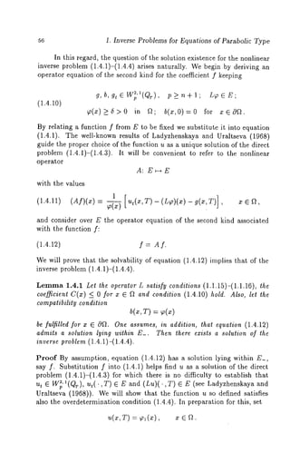 56 1. Inverse Problems for Equations of Parabolic Type 
In this regard, the question of the solution existence for the nonlinear 
inverse problem (1.4.1)-(1.4.4) arises naturally. We begin by deriving 
operator equation of the second kind for the coefficient f keeping 
(1.4.10) 
gT, b, gt E Wp2’a(Q 
~(x)_>6>0 in 
, p_>n+l; L~6E; 
b(x,O):O for x 
By relating a function f from E to be fixed we substitute it into equation 
(1.4.1). The well-known results of Ladyzhenskaya and Uraltseva (1968) 
guide the proper choice of the function u as a unique solution of the direct 
problem (1.4.1)-(1.4.3). It will be convenient to refer to the nonlinear 
operator 
A: E~-*E 
with the values 
1 
(1.4.11) (Af)(x) ,[ut(x,T)-(L~)(x)-g(x,T)] 
and consider over E the operator equation of the second kind associated 
with the function f: 
(1.4.12) f = At. 
We will prove that the solvability of equation (1.4.12) implies that of the 
inverse problem (1.4.1)-(1.4.4). 
Lemma1 .4.1 Let the operator L satisfy conditions (1.1.15)-(1.1.16), the 
coefficient C(x) <_ 0 for x ~ f~ and condition (1.4.10) hold. Also, let the 
compatibility condition 
b(x, T) = ~(~) 
be fulfilled for x ~ Of L One assumes, in addition, that equation (1.4.12) 
admits a solution lying within E_. Then there exists a solution of the 
inverse problem (1.4.1)-(1.4.4). 
Proof By assumption, equation (1.4.12) has a solution lying within E_, 
say f. Substitution f into (1.4.1) helps find u as a solution of the direct 
problem (1.4.1)-(1.4.3) for which there is no difficulty to establish 
ut ~ Wv l(Qr) , ut(.,T) ~ and (Lu)(. T) (se e Ladyzhenskaya and 
Uraltseva (1968)). We will show that the function u so defined satisfies 
also the overdetermination condition (1.4.4). In preparation for this, set 
= x e a. 
 