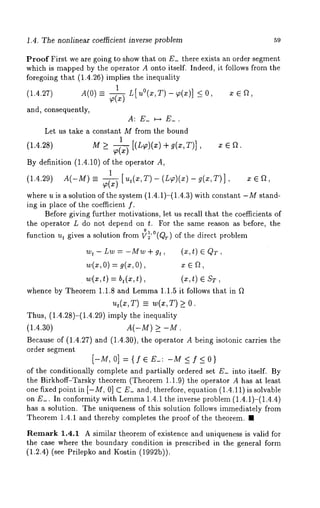 .4. The nonlinear coe~cient inverse problem 59 
Proof First we are going to show that on E_ there exists an order segment 
which is mapped by the operator A onto itself. Indeed, it follows from the 
foregoing that (1.4.26) implies the inequality 
1 L[uO(x,T)_~(x) ] <0 ce~ 
(1.4.27) A(0) -= - ’ ’ 
and, consequently, 
A: E_ ~-~ E_. 
Let us take a constant M from the bound 
1 
(1.4.28) M >_ P-~ [(L~)(x) g( x, T)], x e f~. 
By definition (1.4.10) of the operator 
1 
(1.4.29) A(-M)=- ~(x) [ut(x’T)-(L~)(x)-g(x’T)]’ 
where u is a solution of the system (1.4.1)-(1.4.3) with constant -M stand-ing 
in place of the coefficient f. 
Before giving further motivations, let us recall that the coefficients of 
the operator L do not depend on t. For the same reason as before, the 
function ut gives a solution from ~’°(Qr) of the direct problem 
wt - Lw = -Mw + gt , (x, t) QT, 
w(x0, ) = 9(x, x e n, 
¯ w(x,t)= b,(x,t), sT, 
whence by Theorem 1.1.8 and Lemma1 .1.5 it follows that in ~ 
u,(¢,T) = w(x,T) >_ 
Thus, (1.4.28)-(1.4.29) imply the inequality 
(1.4.30) A(-M) >_ -M. 
Because of (1.4.27) and (1.4.30), the operator A being isotonic carries 
order segment 
[-M, 0] ={I~E_: -M <f<0} 
of the conditionally complete and partially ordered set E_ into itself. By 
the Birkhoff-Tarsky theorem (Theorem 1.1.9) the operator A has at least 
one fixed point in [-M, 0] C E_ and, therefore, equation (1.4.11) is solvable 
on E_. In conformity with Lernma 1.4.1 the inverse problem (1.4.1)-(1.4.4) 
has a solution. The uniqueness of this solution follows immediately from 
Theorem 1.4.1 and thereby completes the proof of the theorem. ¯ 
Remark 1.4.1 A similar theorem of existence and uniqueness is valid for 
the case where the boundary condition is prescribed in the general form 
(1.2.4) (see Prilepko and Kostin (1992b)). 
 