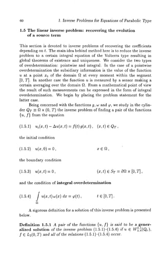 60 1. Inverse Problems for Equations of Parabolic Type 
1.5 The linear inverse problem: recovering the evolution 
of a source term 
This section is devoted to inverse problems of recovering the coefficients 
depending on t. The main idea behind method here is to reduce the inverse 
problem to a certain integral equation of the Volterra type resulting in 
global theorems of existence and uniqueness. We consider the two types 
of overdetermination: pointwise and integral. In the case of a pointwise 
overdetermination the subsidiary information is the value of the function 
u at a point zo of the domain f~ at every moment within the segment 
[0, T]. In another case the function u is measured by a sensor making a 
certain averaging over the domain fL From a mathematical point of view 
the result of such measurements can be expressed in the form of integral 
overdetermination. We begin by placing the problem statement for the 
latter case. 
Being concerned with the functions g, w and 9, we study in the cylin-der 
(~T = f~ X (0, T) the inverse problem of finding a pair of the functions 
{u, f} from the equation 
(1.5.1) ut(x,t )-Au(x,t)= f(t)g(x,t), (x,t) EQT, 
the initial condition 
(1.5.2) u(x,O)= x E ~, 
the boundary condition 
(1.5.3) u(x,t) = 
and the condition of integral overdetermination 
(1.5.4) J u(x,t)~(x) dx = ~(t), t ~ [O,T]. 
A rigorous definition for a solution of this inverse problem is presented 
below. 
Definition 1.5.1 A pair of the functions {u, f} is said to be a gener- 
2,1 alized solution of the inverse problem (1.5.1)-(1.5.4) if u ~ W2,0(Qr), 
f ~ L~(0, T) and all of the relations (1.5.1)-(1.5.4) occur. 
 