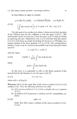 1.5. The linear inverse problem: recovering evolution 61 
In what follows we agree to consider 
(1.5.5) 
o 
g e C([O,T],L2(~)) , w e W~(~)N W~(~), ~ e 
Jg(x, t) CO(X) dx g* =_const >0 for 0<t <T. 
The first goal of our studies is to derive a linear second kind equation 
of the Volterra type for the coefficient f over the space L2(O,T). The 
well-founded choice of a function f from the space L2(0, T) may be of help 
in achieving this aim. Substitution into (1.5.1) motivates that the system 
(1.5.1)-(1.5.3) serves as a basis for finding the function u E W2,21 ,o(Qr) as 
unique solution of ~he direct problem (1.5.1)-(1.5.3). The correspondence 
between f and u may be viewed as one possible way of specifying the linear 
operator 
A: L~(O,T) ~-~ L2(O,T) 
with the values 
(1.5.6) 
where 
(Af)(t) =1 g/ ~ u(x,t)ACO(z) 
gl(t) = g(x,t)w(x) dx. 
In this view, it is reasonable to refer to the linear equation of the 
second kind for the function f over the space L;(0, T): 
(1.5.7) f --- A f + ¢, 
where ¢(t) = ~’(t) g~(t). 
Theorem 1.5.1 Let the input data of the inverse problem (1.5.1)-(1.5.4) 
satisfy (1.5.5). Then the following assertions are valid: 
(at) if the inverse problem (1.5.1)-(1.5.4) is solvable, then so is equation 
(1.5.7); 
(b) if equation (1.5.7) possesses a solution and the compatibility con-dition 
(1.5.8) ~o(0) = 
holds, then there exists a solution of the inverse problem (1.5.1)- 
(1.5.4). 
 