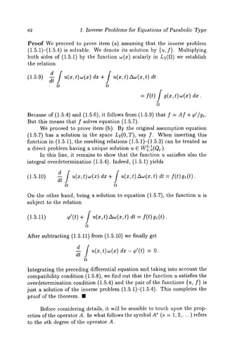 1. Inverse Problems for Equations of Parabolic Type 
Proof We proceed to prove item (a) . assuming that the inverse problem 
(1.5.1)-(1.5.4) is solvable. We denote its solution by {u, f}. Multiplying 
both sides of (1.5.1) by the function w(x) scalarly in L2(~) we establish 
the relation 
d / u(x,t)w(x)dx + / u(x,t) A~(x,t)dt 
(1.5.9) 
= I(t) / t) 
Because of (1.5.4) and (1.5.6), it follows from (1.5.9) that Af+ ~o’/gl. 
But this means that f solves equation (1.5.7). 
We proceed to prove item (b). By the original assumption equation 
(1.5.7) has a solution in the space L~(O,T), say f. When inserting this 
function in (1.5.1), the resulting relations (1.5.1)-(1.5.3) can be treated 
a direct problem having a unique solution u 
In this line, it remains to show that the function u satisfies also the 
integral overdetermination (1.5.4). Indeed, (1.5.1) yields 
(1.5.10) 
-~d ~ u(x,t)~(x) dx + / u(x,t)Aw(x,t) dt = f(t)gl(t). 
On the other hand, being a solution to equation (1.5.7), the function u 
subject t6 the relation 
(1.5.11) ~’(t) + j u(x, t) Aw(x, t) dt = f(t) 
After subtracting (1.5.11) from (1.5.10) we finally 
d / u(x,t)w(x) dx ~’(t) 
dt 
Integrating the preceding differential equation and taking into account the 
compatibility condition (1.5.8), we find out that the function u satisfies the 
overdetermination condition (1.5.4) and the pair of the functions {u, f} 
just a solution of the inverse problem (1.5.1)-(1.5.4). This completes 
proof of the theorem. ¯ 
Before considering details, it will be sensible to touch upon the prop-erties 
of the operator A. In what follows the symbol A~ (s = 1, 2,... ) refers 
to the sth degree of the operator A. 
 