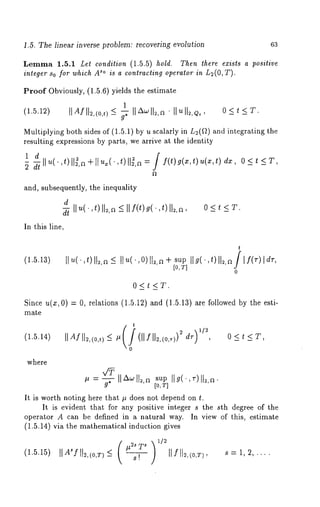 1.5. The linear inverse problem: recovering evolution 63 
Lemma 1.5.1 Let condition (1.5.5) hold. Then there exists a positive 
integer So for which A~° is a contracting operator in L2(0, T). 
Proof Obviously, (1.5.6) yields the estimate 
1 
(1.5.12) II m/ll2’(°’t) 
Multiplying both sides of (1.5.1) by u scalarly in L2(~) and integrating 
resulting expressions by parts, we arrive at the identity 
1 d 
t 
2 dt Ilu(’’t)]l~’a+llu~(’’ )ll2,a=jf(t)g(x,t)u(x,t)dx, 
and, subsequently, the inequality 
d 
d-~ llu(.,t) ll~,a <_llf(t)g(.,t)ll2,a , 0<t<T. 
In this line, 
(1.5.13) 
t 
II ~(",t )I1~-,~<I I ~(’,O )II~+,aI sO u,ITpI I g(’,t )I1~~, / f(v) dlr, 
0 
0<t<T. 
Since u(x, 0) = 0, relations (1.5.12) and (1.5.13) are followed by the 
mate 
(1.5.14) IIAfll~,(o,0_< ~ (llfll2,(o,T))~dw , 0<t<Y, 
0 
where 
~ = g-~-IlzX~lEs,u~p l lg(,~-)ll~,~. [0, T] 
It is worth noting here that # does not depend on t. 
It is evident that for any positive integer s the sth degree of the 
operator A can be defined in a natural way. In view of this, estimate 
(1.5.14) via the mathematical induction gives 
(1.5.15) IIA*fll2,(O,T<) Itfil~,(0,T), s = 1, 2, 
 