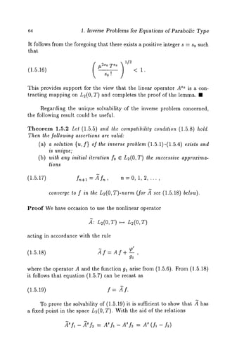 64 1. Inverse Problems for Equations of Parabolic Type 
It follows from the foregoing that there exists a positive integer s = so such 
that 
(1.5.16) ~2so 
s0! 
< 1. 
This provides support for the view that the linear operator As° is a con-tracting 
mapping on L2(0, T) and completes the proof of the lemma. 
Regarding the unique solvability of the inverse problem concerned, 
the following result could be useful. 
Theorem 1.5.2 Let (1.5.5) and the compatibility condition (1.5.8) hold. 
Then the following assertions are valid: 
(a) a solution {u, f} of the inverse problem (1.5.1)-(1.5.4) exists and 
is unique; 
(b) with any initial iteration fo E L2(O, T) the successive approxima-tions 
(1.5.17) f~+l = ~f~, n = 0, 1, 2, ... , 
converge to f in the n2(0, T)-norm (for ~ see (1.5.18) below). 
Proof We have occasion to use the nonlinear operator 
,~: L2(0,T) H L2(0,T) 
acting in accordance with the rule 
(1.5.18) _~f = A I + -- , 
where the operator A and the function 91 arise from (1.5.6). From (1.5.18) 
it follows that equation (1.5.7) can be recast 
(1.5.19) f = ~f. 
To prove the solvability of (1.5.19) it is sufficient to show that ~ has 
a fixed point in the space L2(0, T). With the aid of the relations 
~tsfl _ ~sf~ = ASfl _ A~f2 = As (fl - f2) 
 