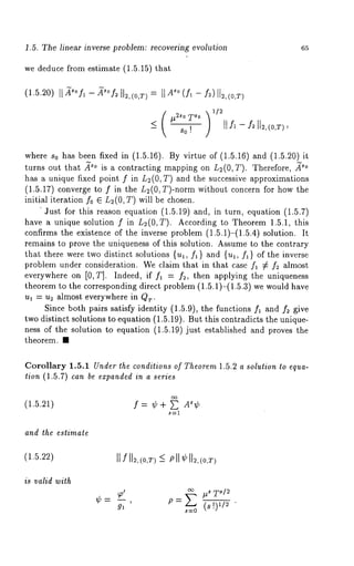 1.5. The linear inverse problem: recovering evolution 65 
we deduce from estimate (1.5.15) that 
where So has been fixed in (1.5.16). By virtue of (1.5.16) and (1.5.20) 
turns out that .~o is a contracting mapping on L2(0, T). Therefore, 
has a unique fixed point f in L~(0, T) and the successive approximations 
(1.5.17) converge to f in the L2(0, T)-norm without concern for how 
initial iteration f0 E L~(0, T) will be chosen. 
’Just for this reason equation (1.5.19) and, in turn, equation (1.5.7) 
have a unique solution f in L~(O,T). According to Theorem 1.5.1, this 
confirms the existence of the inverse problem (1.5.1)-(1.5.4) solution. 
remains to prove the uniqueness of this solution. Assume to the contrary 
that there were two distinct solutions {ul, f~ } and {u~, f~) of the inverse 
problem under consideration. We claim that in that case f~ ¢ f2 almost 
everywhere on [0, T]. Indeed, if fl -- f2, then applying the uniqueness 
theorem to the corresponding direct problem (1.5.1)-(1.5.3) we would 
u~ = u~ almost everywhere in QT. 
Since both pairs satisfy identity (1.5.9), the functions fl and f2 give 
two distinct solutions to equation (1.5.19). But this contradicts the unique-ness 
of the solution to equation (1.5.19) just established and proves the 
theorem. ¯ 
Corollary 1.5.1 Under the conditions of Theorem 1.5.2 a solution to equa-tion 
(1.5.7) can be expanded in a series 
(1.5.21) f = ¢ + E A~¢ 
S----1 
and the estimate 
(1.5.22) 
is valid with 
II fll~,<O,TP)~lI ¢II~,<O,T> 
~-~ ~ T~/~ 
tO = (8 I)112 " 
 