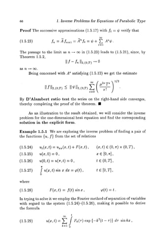 66 1. Inverse Problems for Equations of Parabolic Type 
Proof The successive approximations (1.5.17) with f0 = ¢ verify that 
(1.5.23) f,~ = ~f,~+l = 
The passage to the limit as n --~ o~ in (1.5.23) leads to (1.5.21), since, 
Theorem 1.5.2, 
Being concerned with A~ satisfying (1.5.12) we get the estimate 
1[ f ll2,(0,r) 
By D~Alambert ra~io test ~he series on ~he righ~-hand side conver~es, 
~hereby completing ~he proof of ~he ~heorem. 
As an illustration to the result obtained, we will consider the inverse 
problem for the one-dimensional heat equation and find the corresponding 
solution in the explicit form. 
Example 1.5.1 We are exploring the inverse problem of finding a pair of 
the functions {u, f} from the set of relations 
(1.5.24) ut (x, t) = u~x(x, t) + F(x, (x, t) E (0, ~r) x (0, 
(1.5.25) u(x, 0)= x E [0, ~r], 
(1.5.26) u(O,t) = u(r,t) t ~ (0, T], 
(1.5.27) ~f u(x,t) sin x.dx -- ~(t), t ~ [0,T], 
0 
where 
(1.5.28) F(x,t) = f(t) sinz, ~(t) = 
In trying to solve it we employ the Fourier method of separation of variables 
with regard to the system (1.5.24)-(1.5.26), making it possible to derive 
the formula 
t 
(1.5.29) U(X~ t) / k(T)e xp -- T)} sin 
k=t 0 
 
