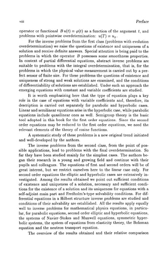 viii Preface 
operator or functional B u(t) = ~o(t) as a function of the argument t, and 
problems with pointwise overdetermination: u(T) = r. 
For the inverse problems from the first class (problems with evolution 
overdetermination) we raise the questions of existence and uniqueness of 
solution and receive definite answers. Special attention is being paid to the 
problems in which the operator B possesses some smoothness properties. 
In context of partial differential equations, abstract inverse problems are 
suitable to problems with the integral overdetermination, that is, for the 
problems in which the physical value measurement is carried out by a per-fect 
sensor of finite size. For these problems the questions of existence and 
uniqueness of strong and weak solutions are examined, and the conditions 
of differentiability of solutions are established. Under such an approach the 
emerging equations with constant and variable coefficients are studied. 
It is worth emphasizing here that the type of equation plays a key 
role in the case of equations with variable coefficients and, therefore, its 
description is carried out separately for parabolic and hyperbolic cases. 
Linear and semilinear equations arise in the hyperbolic case, while parabolic 
equations include quasilinear ones as well. Semigroup theory is the basic 
tool adopted in this book for the first order equations. Since the second 
order equations may be reduced to the first order equations, we need the 
relevant elements of the theory of cosine functions. 
A systematic study of these problems is a new original trend initiated 
and well-developed by the authors. 
The inverse problems from the second class, from the point of pos-sible 
applications, lead to problems with the final overdetermination. So 
far they have been studied mainly for the simplest cases. The authors be-gan 
their research in a young and growing field and continue with their 
pupils and colleagues. The equations of first and second orders will be of 
great interest, but we restrict ourselves here to the linear case only. For 
second order equations the elliptic and hyperbolic cases are extensively in-vestigated. 
Amongth e results obtained we point out sufficient conditions 
of existence and uniqueness of a solution, necessary and sufficient condi-tions 
for the existence of a solution and its uniqueness for equations with a 
self-adjoint main part and Fredholm’s-type solvability conditions. For dif-ferential 
equations in a Hilbert structure inverse problems are studied and 
conditions of their solvability are established. All the results apply equally 
well to inverse problems for mathematical physics equations, in particu-lar, 
for parabolic equations, second order elliptic and hyperbolic equations, 
the systems of Navier-Stokes and Maxwell equations, symmetric hyper-bolic 
systems, the system of equations from elasticity theory, the Bolzman 
equation and the neutron transport equation. 
The overview of the results obtained and their relative comparison 
 
