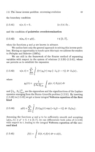 .5. Th~ linear inverse problem: recovering evolution 69 
the boundary condition 
(1.5.41) u(x,t) (~, t) ST, 
and the condition of pointwise overdetermination 
(1.5.42) u(xo, t) = p(t), t E [0, T], 
when the functions g and ~ are known in advance. 
We outline here only the general approach to solving this inverse prob-lem. 
Having no opportunity to touch upon this topic we address the readers 
to Prilepko and Soloviev (1987a). 
We are still in the framework of the Fourier method of separating 
variables with respect to the system of relations (1.5.39)-(1.5.41), whose 
use permits us to establish the expansion 
(1.5.43) 
t 
k=l 0 
where 
g~(r)= IIx~ll~,a g(~,r)X~(~:) dT 
X C<:) and {~, ~}~=1 are the eigenvalues and the eigenfunctions of the Laplace 
operator emerging from the Sturm-Liouville problem (1.2.51). By inserting 
(1.5.43) in (1.5.42) we get a linear integral Volterra equation of the first 
kind 
(1.5.44) 
t 
p(t) = E / f(r)g~(r)exp {-,~(t- V)} dr Xk(xo). 
k=l 0 
Assuming the functions ~ and g to be sufficiently smooth and accepting 
Ig(~0,t) l _> g* > 0, t e [0,:r], we can differentiate both sides of (1.5.44) 
with respect to t, leading to the integral Volterra equation of the sec-ond 
kind 
(1.5.45) 
t 
f(t) = / K(t,r) f(r) dr + 
0 
 