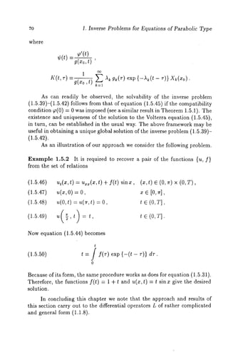 70 1. Inverse Problems for Equations of Parabolic Type 
where 
¢(t) _g (~x’o(t,)t) 
1 oo 
K(t, r) =g(xo, t-~--~ E "~k gk(r) exp {-,~(t - r)} X~(xo) 
k=l 
As can readily be observed, the solvability of the inverse problem 
(1.5.39)-(1.5.42) follows from that of equation (1.5.45) if the compatibility 
condition ~(0) = 0 was imposed (see a similar result in Theorem 1.5.1). 
existence and uniqueness of the solution to the Volterra equation (1.5.45), 
in turn, can be established in the usual way. The above framework may be 
useful in obtaining a unique global solution of the inverse problem (1.5.39)- 
(1.5.42). 
As an illustration of our approach we consider the following problem. 
Example 1.5.2 It is required to recover a pair of the functions {u, f} 
from the set of relations 
(1.5.46) 
ut(x,t ) = ux~(x,t ) + f(t) sinx, 
(1.5.47) 
,~(xO, )= 
(1.5.48) 
~,(ot,) = ,,(~,t ) 
(1.5.49) 
u g,t =t, 
(~, t) e (0, ~) × (o, 
t c (O,T] 
Now equation (1.5.44) becomes 
(1.5.50) 
t 
t = / f(r) exp {-(t- r)} dr. 
0 
Because of its form, the same procedure works as does for equation (1.5.31). 
Therefore, the functions f(t) = 1 + and u( x, t) = t si n x gi vethe d esir 
solution. 
In concluding this chapter we note that the approach and results of 
this section carry out to the differential operators L of rather complicated 
and general form (1.1.8). 
 