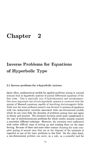 Chapter 2 
Inverse Problems for Equations 
of Hyperbolic Type 
2.1 Inverse problems for x-hyperbolic systems 
Quite often, mathematical models for applied problems arising in natural 
sciences lead to hyperbolic systems of partial differential equations of the 
first order. This is especially true of hydrodynamics and aerodynamics. 
One more important case of such hyperbolic systems is connected with the 
system of Maxwell equations capable of describing electromagnetic fields. 
Until now the most profound research was devoted to systems of equations 
with two independent variables associated with one-dimensional models 
which do not cover fully the diversity of problems arising time and again 
in theory and practice. The situation becomes much more complicated in 
the case of multidimensional problems for which careful analysis requires 
a somewhat different technique. Moreover, the scientists were confronted 
with rather difficult ways of setting up and treating them on the same 
footing. Because of these and some other reasons choosing the most com-plete 
posing of several ones that are at the disposal of the scientists is 
regarded as one of the basic problems in this field. On the other hand, 
a one-dimensionM problem can serve, as a rule, as a powerful tool for 
71 
 
