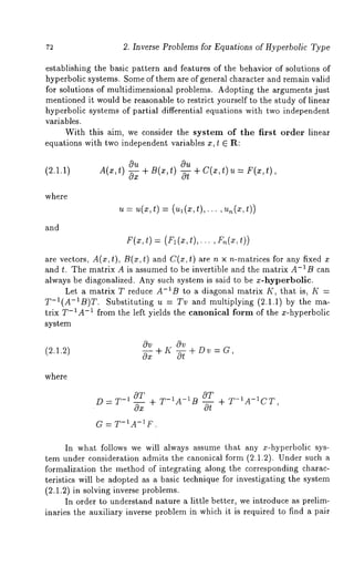 72 2. Inverse Problems for Equations of Hyperbolic Type 
establishing the basic pattern and features of the behavior of solutions of 
hyperbolic systems. Some of them are of general character and remain valid 
for solutions of multidimensional problems. Adopting the arguments just 
mentioned it would be reasonable to restrict yourself to the study of linear 
hyperbolic systems of partial differential equations with two independent 
variables. 
With this aim, we consider the system of the first order linear 
equations with two independent variables x, t E R: 
(2.1.1) A(x,t) 
Ou 
~ + B(x,t) +- -C~(x, t) --F(x, t) , 
where 
and 
~,= u(x,t) = (ul(x,t),... 
r(x,t) = (rl(x,t),.. 
are vectors, A(x, t), B(x, t) and C(x, t) are n x n-matrices for any 
and t. The matrix A is assumed to be invertible and the matrix A-1B can 
always be diagonalized. Any such system is said to be x-hyperbolic. 
Let a matrix T reduce A-IB to a diagonal matrix K, that is, K 
T-I(A-~B)T. Substituting u = Tv and multiplying (2.1.1) by the ma-trix 
T-1A-1 from the left yields the canonical form of the x-hyperbolic 
system 
(2.1.2) 
Ov Ov 
O--~ + Ii -~ + Dv = G , 
where 
D = T-~ OT 
OT 
~ + T-~A-IB -~ 
G = T-~A-IF. 
+ T-1A-~CT, 
In what follows we will always assume that any x-hyperbolic sys-tem 
under consideration admits the canonical form (2.1.2). Under such 
formalization the method of integrating along the corresponding charac-teristics 
will be adopted as a basic technique for investigating the system 
(2.1.2) in solving inverse problems. 
In order to understand nature a little better, we introduce as prelim-inaries 
the auxiliary inverse problem in which it is required to find a pair 
 
