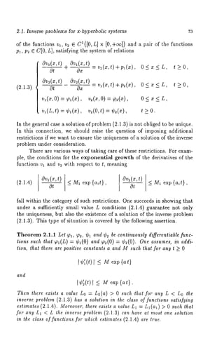 2.1. Inverse problems for x-hyperbolic systems 73 
of the functions vl, v= ¯ C1([0, L] x [0, +c~]) and a pair of the functions 
Pl, P2 ¯ C[0, L], satisfying the system of relations 
Ovl(x,t) °v~(x’t)-v2(~,t)+p~(x), 0<x<L t>0, 
Ot + Ox ’ - 
Ov~(x,t) Ov~(x,t) _ v,(x,t) + p~(x) 0 < x 
(2.1.3) 0~ 0x ’ ’ t -> O, 
v~(x,o) = ~l(x), v~(x,o) = o < x < L, 
v~(L,t) = ¢l(x), v~(O,t) = t_>O. 
In the general case a solution of problem (2.1.3) is not obliged to be unique. 
In this connection, we should raise the question of imposing additional 
restrictions if we want to ensure the uniqueness of a solution of the inverse 
problem under consideration. 
There are various ways of taking care of these restrictions. For exam-ple, 
the conditions for the exponential growth of the derivatives of the 
functions v~ and v~ with respect to t, meaning 
(2.1.4) 
Ov~(x,t) 
< M1 exp {a~t}, 
Ov~(x,t) 
~t 
_< M~. exp {a~t}, 
fall within the category of such restrictions. One succeeds in showing that 
under a sufficiently small value L conditions (2.1.4) guarantee not only 
the uniqueness, but also the existence of a solution of the inverse problem 
(2.1.3). This type of situation is covered by the following assertion. 
Theorem 2.1.1 Let ~, ~2, ¢~ and ¢~ be continuously differentiable func-tions 
such that ~I(L) = ¢1(0) and ~,~(0) = ¢~(0). One assumes, in addi-tion, 
that there are positive constants a and M such that for any t >_ 0 
I ¢~1 (t) < M exp {at} 
and 
I¢;(t) l _< Mexp{a~}. 
Then there exists a value Lo = Lo(a) > 0 such that for any L < Lo the 
inverse problem (2.1.3) has a solution in the class of functions satisfying 
estimates (2.1.4). Moreover, there exists a value L~ = L~(a~) > 0 such that 
for any L~ < L the inverse problem (2.1.3) can have at most one solution 
in the class of functions for which estimates (2.1.4) are true. 
 