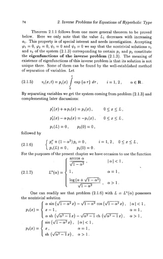 74 2. Inverse Problems for Equations of Hyperbolic Type 
Theorem 2.1.1 follows from one more general theorem to be proved 
below. Here we only note that the value L1 decreases with increasing 
al. This property is of special interest and needs investigation. Accepting 
T1 = 0, T2 = 0, ¢1 = 0 and ¢2 = 0 we say that the nontrivial solutions vl 
and v2 of the system (2.1.3) corresponding to certain Pl and P2 constitute 
the eigenfunctions of the inverse problem (2.1.3). The meaning 
existence of eigenfunctions of this inverse problem is that its solution is not 
unique there. Some of them can be found by the well-established method 
of separation of variables. Let 
t 
(2.1.5) t) Pi(X) exp {a t) dr i = 1, 2, a e R. 
0 
By separating variables we get the system coming from problem (2.1.3) and 
complementing later discussions: 
p’l(Z) apl(x) = p2(x) , 0 < x 
followed by 
pl(L) = O, p2(O) 
f p~’+(1-a~)p~=O, i= 1,2, O<x<L, 
(2.1.6) 
pl(L) = O, p2(O) 
For the purposes of the present chapter we have occasion to use the function 
arecos (X 
(2.i.7) L*(a) 1, a = 1, 
log(~+~-a2) ~> 1 
~_ ~2 ’ ’ 
One can readily see that problem (2.1.6) with L = L*(a) possesses 
the nontrivial solution 
. sin (~x) - v/~-a = cos (~~ 
sin(~.), ]c~1<1, 
ct>l, 
 