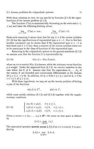 2.1. Inverse problems for x-hyperbolic systems 75 
With these relations in view, we can specify by formulae (2.1.5) the eigen-functions 
of the inverse problem (2.1.3). 
The function L* (a) is monotonically decreasing on the semi-axis (-1, 
+ e~) and takes the following limiting values: 
lim L*(ct) = +eo, lira L*(a) -- 0. 
c~-~- i+0 c~-~ +oo 
From such reasqning it seems clear that for any L > 0 the inverse problem 
(2.1.3) has the eigenfunctions of exponential type ct > -1. Due to this fact 
another conclusion can be drawn that if the exponential type c~ > -1 is 
held fixed and L > L* (ct), then a solution of the inverse problem turns out 
to be nonunique in the class of functions of this exponential type. 
Returning to the x-hyperbolic system in the general statement (2.1.2) 
we assume now that the function G is representable by 
(2.1.8) 
where an n x n-matrix H(x, t) is known, while the unknown vector function 
p is sought. Under the approved form (2.1.2), we restrict ourselves to the 
case where det K 7~ 0. Assume also that the eigenvalues kl,..., k~ of 
the matrix K are bounded and continuously differentiable in the domain 
{0<x<L, t_>0}. In addition, let k i<Ofor il<>iO<fsoarndletk 
s<i<_n(O<s<n). 
With these ingredients, we may set up the inverse problem of finding 
a pair of the functions 
v(x,t) e 1, 
which must satisfy relations (2.1.2 
mentary conditions 
p(x) ~ 
and (2.1.8) together with the supple- 
(2.1.9) {v(~,o) = ~,(~), o < x 
vi(O,t ) = ¢i(t), t>_O, l<i<s, 
vi(L,t)=¢i(t), t>_O, s<i<_n. 
Given a vector v = (xl,... , v.) ~ ’~, t he norm on t hat s pace i s d efined 
by 
II v ll = ma~ 
The~ sociatoepde rat~o’~r , ~o,~II AI I ofa n, ~ x ,~-matrAi×i s spec-ifiedby 
IIAII-- supII A~II. 
II~ ’I I--~ - 
 