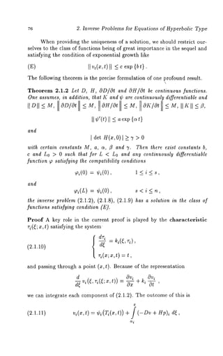 76 2. Inverse Problems for Equations of Hyperbolic Type 
When providing the uniqueness of a solution, we should restrict our-selves 
to the class of functions being of great importance in the sequel and 
satisfying the condition of exponential growth like 
(E) II v,(x,t)II -< c exp 
The following theorem is the precise formulation of one profound result. 
 
Theorem 2.1.2 Let D, H, OD/cOt and OH/Or be continuous functions. 
One assumes, in addition, that K and ~ are continuously differentiable and 
I1 o II 5 M, O~/Ot~ M, O~/Ot~ M, OK~O~r M, II ~ II ~ ~, 
II ~’(t)II~ aexp{a t} 
and 
I det H(~,0) I ~ 7 > 
with certain constants M, a, ~, fl and 7. Then there exist constants b, 
c and Lo > 0 such that for L < Lo and any continuously differentiable 
function ~ satisfying the compatibility conditions 
~(o) = ~,~(o), ~ < i < ,, 
and 
~(~) = ~(0), ~ < i 
t~¢ i,~¢~ ~o~¢~(~ .~.~), (U.l.8), (u.l.9) ~ a ~o~io~i~ ~ ~la~,o f 
functions satisfying condition (E). 
Proof A key role in the current proof is played by the characteristic 
ri(~; x, t) satisfying the system 
(~.1.~0) ~ = ~(~’ ~)’ 
~(z;z ,t) = t 
and passing through a point (x, t). Because of the representation 
d~ ~ Ovi 
we can integrate each component of (2.1.2). The outcome of this 
(2.1.11) v~(x,t) = ~i(~(x,t)) + ~ (-Dv + Hp)~ 
 