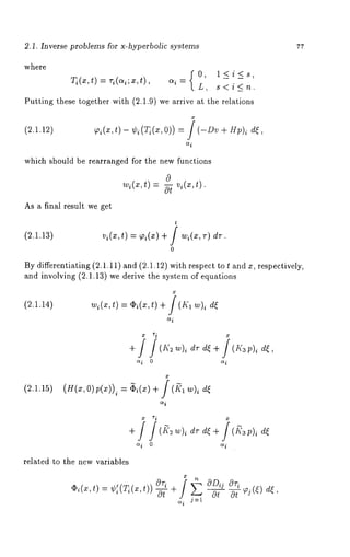 2.1. Inverse problems for x-hyperbolic systems 7r 
where 
Tdx,t=) r~(~;x,t~) =, L,0, , <l< {i<_s<, 
Puttintgh eset ogethewri th( 2.1.9w)e arrivea t the relations 
(2.1.12) 7~(x,t) - %bi(Ti(x,O)) = j (-Dv + Hp)~ 
ic~ 
which should be rearranged for the new functions 
w~(~,t=) -57v ~(~,t). 
As a final result we get 
(2.1.13) 
t 
v~(,,t) = ~’i(x) + f w~(*, 
0 
By differentiating (2.1.11) and (2.1.12) with respect to t and x, respectively, 
and involving (2.1.13) we derive the system of equations 
(2.1.14) ~(x,,),~ i(~,t) +/ (I~’1 ),v, de 
ai 
+ (_t;~~ )~d r d~+ (z~’3p )~ 
ai 0 ai 
(2.1.15) (H(x,O)p(x))i = ~i(x) + j (~l 
ai 
a i 0 io~ 
related to the new variables 
,~(~,t) W~ (Ti(x,t)) -Y+ 
at o-5-~(e) de, 
o~i j:l 
 