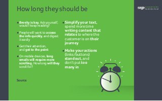 How long they should be
•	Brevity is key. Askyourself,
	 would I keep reading?
•	People will want to access
	 the info quickly, and digest
	 it easily
•	Get theirattention,
	and get to the point
•	On mobile devices, long
emails will require more
scrolling. How long will they
scroll for?
•	Simplify your text,
spend more time
writing content that
relates to where the
customer is on their
journey
•	Make your actions
(links/buttons)
standout, and
don’t put too
many in
Source
accountants
business cloud
 