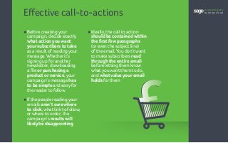 Effective call-to-actions
•	Before creatingyour
	 campaign, decide exactly
	 what action you want
	 your subscribers to take
	 as a result ofreadingyour
	 message.Whetherit’s
	 signing up foranother
	 newsletter, downloading
	 a file or purchasing a
	 product or service, your
	 campaign’s message has
	 to be simple and easyfor
	 the readerto follow
•	Ifthe people readingyour
	emails aren’t sure where
	 to click,what linkto follow,
	 orwhere to order, the
	campaign’s results will
	 likely be disappointing
•	Ideally, the call to action
	 should be contained within
	 the first few paragraphs
	 (oreven the subject line)
	 ofthe email.You don’twant
	 to make subscribers read
	 through the entire email
	 before letting them know
	 whatyouwant them to do,
	and what value your email
	holds forthem
accountants
business cloud
 