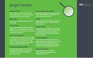 Jargon buster
Above the Fold 
Above the fold refers to anything
that can be seen on screen without
the user having to scroll down
Body Copy 
Body copy is the text that is within
the email
Bounce Rate 
Bounce rate refers to the number of
people in your email list that didn’t
receive the email and had it returned
by their email server
Call to Action (CTA) 
A call to action is used to encourage
the recipient of the email to take the
desired action, this might be “Call
Now” or “Add to Basket” depending
on the purpose of the email
Click Through Rate (CTR) 
Click through rate is the number
of people who clicked within your
email and is usually measured
as a percentage
Click to Open Rate (CTOR) 
Basically measures how many clicks
have been made by recipients who
have opened the email
Clicks 
Clicks demonstrate where recipients
have clicked on an email and how
many times
Unique Clicks 
The best way to define unique clicks
is by an example, if the reader clicks
on a link five times this would be
counted as one unique click, but as
five total clicks
Conversion Rate 
A conversion rate is based on the
percentage of recipients who clicked
in the email and completed the
desired action whether this is filling
in a form or purchasing a product
Dynamic Content 
Dynamic content is content
that changes according to the
recipients criteria
accountants
business cloud
 
