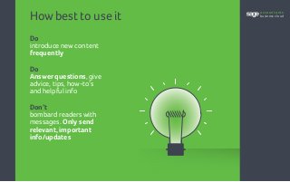 How best to use it
Do
introduce new content
frequently
Do
Answer questions, give
advice, tips, how-to’s
and helpful info
Don’t
bombard readers with
messages. Only send
relevant, important
info/updates
accountants
business cloud
 