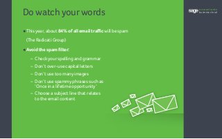 Do watch yourwords
•	This year, about 84% of all email traffic will be spam
(The Radicati Group)
•	Avoid the spam filter:
	 – Checkyour spelling and grammar
	 – Don’t over-use capital letters
	 – Don’t use too many images
	 – Don’t use spammy phrases such as
‘Once in a lifetime opportunity’
	 – Choose a subject line that relates
to the email content
accountants
business cloud
 