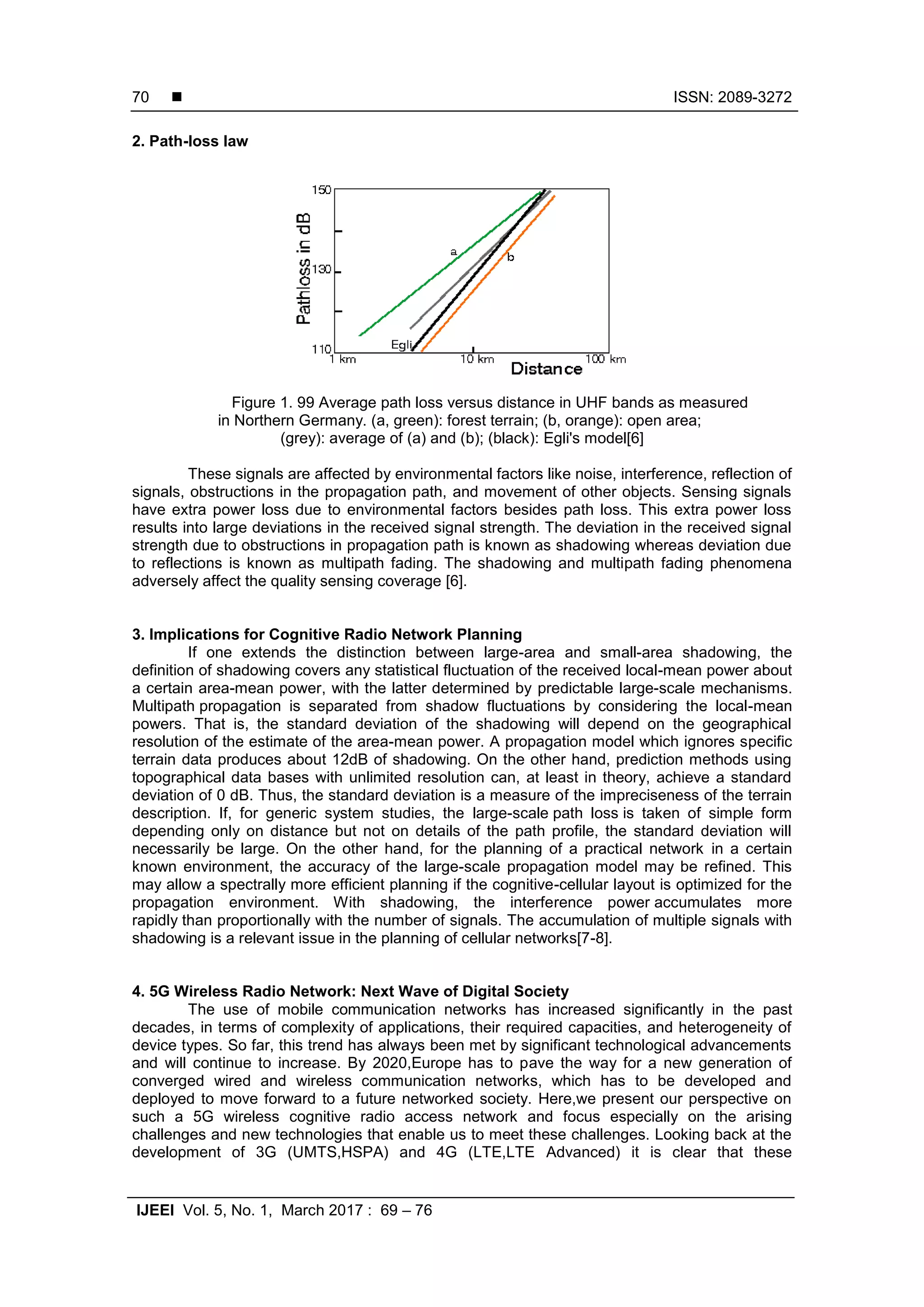  ISSN: 2089-3272
IJEEI Vol. 5, No. 1, March 2017 : 69 – 76
70
2. Path-loss law
Figure 1. 99 Average path loss versus distance in UHF bands as measured
in Northern Germany. (a, green): forest terrain; (b, orange): open area;
(grey): average of (a) and (b); (black): Egli's model[6]
These signals are affected by environmental factors like noise, interference, reflection of
signals, obstructions in the propagation path, and movement of other objects. Sensing signals
have extra power loss due to environmental factors besides path loss. This extra power loss
results into large deviations in the received signal strength. The deviation in the received signal
strength due to obstructions in propagation path is known as shadowing whereas deviation due
to reflections is known as multipath fading. The shadowing and multipath fading phenomena
adversely affect the quality sensing coverage [6].
3. Implications for Cognitive Radio Network Planning
If one extends the distinction between large-area and small-area shadowing, the
definition of shadowing covers any statistical fluctuation of the received local-mean power about
a certain area-mean power, with the latter determined by predictable large-scale mechanisms.
Multipath propagation is separated from shadow fluctuations by considering the local-mean
powers. That is, the standard deviation of the shadowing will depend on the geographical
resolution of the estimate of the area-mean power. A propagation model which ignores specific
terrain data produces about 12dB of shadowing. On the other hand, prediction methods using
topographical data bases with unlimited resolution can, at least in theory, achieve a standard
deviation of 0 dB. Thus, the standard deviation is a measure of the impreciseness of the terrain
description. If, for generic system studies, the large-scale path loss is taken of simple form
depending only on distance but not on details of the path profile, the standard deviation will
necessarily be large. On the other hand, for the planning of a practical network in a certain
known environment, the accuracy of the large-scale propagation model may be refined. This
may allow a spectrally more efficient planning if the cognitive-cellular layout is optimized for the
propagation environment. With shadowing, the interference power accumulates more
rapidly than proportionally with the number of signals. The accumulation of multiple signals with
shadowing is a relevant issue in the planning of cellular networks[7-8].
4. 5G Wireless Radio Network: Next Wave of Digital Society
The use of mobile communication networks has increased significantly in the past
decades, in terms of complexity of applications, their required capacities, and heterogeneity of
device types. So far, this trend has always been met by significant technological advancements
and will continue to increase. By 2020,Europe has to pave the way for a new generation of
converged wired and wireless communication networks, which has to be developed and
deployed to move forward to a future networked society. Here,we present our perspective on
such a 5G wireless cognitive radio access network and focus especially on the arising
challenges and new technologies that enable us to meet these challenges. Looking back at the
development of 3G (UMTS,HSPA) and 4G (LTE,LTE Advanced) it is clear that these
 