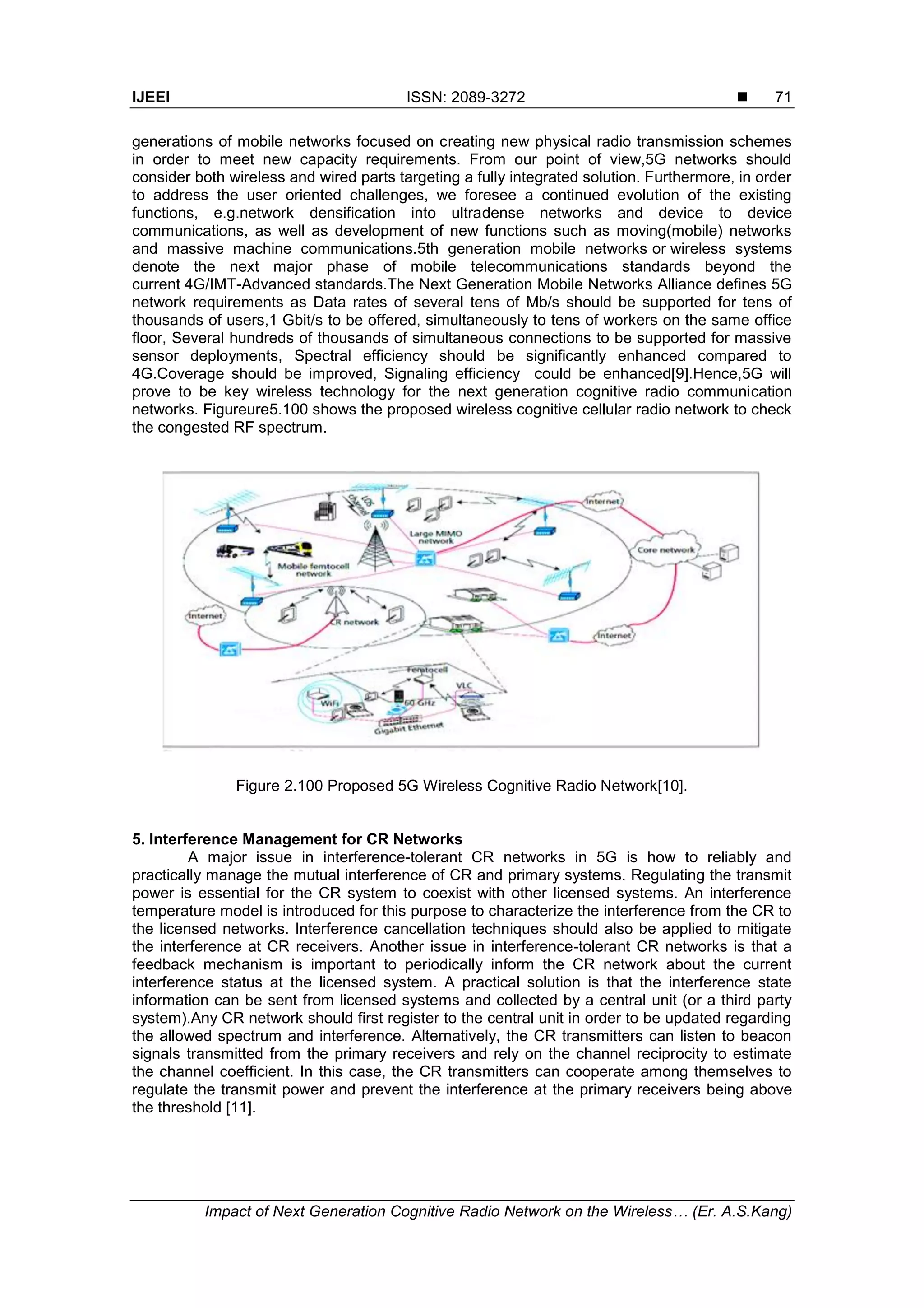 IJEEI ISSN: 2089-3272 
Impact of Next Generation Cognitive Radio Network on the Wireless… (Er. A.S.Kang)
71
generations of mobile networks focused on creating new physical radio transmission schemes
in order to meet new capacity requirements. From our point of view,5G networks should
consider both wireless and wired parts targeting a fully integrated solution. Furthermore, in order
to address the user oriented challenges, we foresee a continued evolution of the existing
functions, e.g.network densification into ultradense networks and device to device
communications, as well as development of new functions such as moving(mobile) networks
and massive machine communications.5th generation mobile networks or wireless systems
denote the next major phase of mobile telecommunications standards beyond the
current 4G/IMT-Advanced standards.The Next Generation Mobile Networks Alliance defines 5G
network requirements as Data rates of several tens of Mb/s should be supported for tens of
thousands of users,1 Gbit/s to be offered, simultaneously to tens of workers on the same office
floor, Several hundreds of thousands of simultaneous connections to be supported for massive
sensor deployments, Spectral efficiency should be significantly enhanced compared to
4G.Coverage should be improved, Signaling efficiency could be enhanced[9].Hence,5G will
prove to be key wireless technology for the next generation cognitive radio communication
networks. Figureure5.100 shows the proposed wireless cognitive cellular radio network to check
the congested RF spectrum.
Figure 2.100 Proposed 5G Wireless Cognitive Radio Network[10].
5. Interference Management for CR Networks
A major issue in interference-tolerant CR networks in 5G is how to reliably and
practically manage the mutual interference of CR and primary systems. Regulating the transmit
power is essential for the CR system to coexist with other licensed systems. An interference
temperature model is introduced for this purpose to characterize the interference from the CR to
the licensed networks. Interference cancellation techniques should also be applied to mitigate
the interference at CR receivers. Another issue in interference-tolerant CR networks is that a
feedback mechanism is important to periodically inform the CR network about the current
interference status at the licensed system. A practical solution is that the interference state
information can be sent from licensed systems and collected by a central unit (or a third party
system).Any CR network should first register to the central unit in order to be updated regarding
the allowed spectrum and interference. Alternatively, the CR transmitters can listen to beacon
signals transmitted from the primary receivers and rely on the channel reciprocity to estimate
the channel coefficient. In this case, the CR transmitters can cooperate among themselves to
regulate the transmit power and prevent the interference at the primary receivers being above
the threshold [11].
 