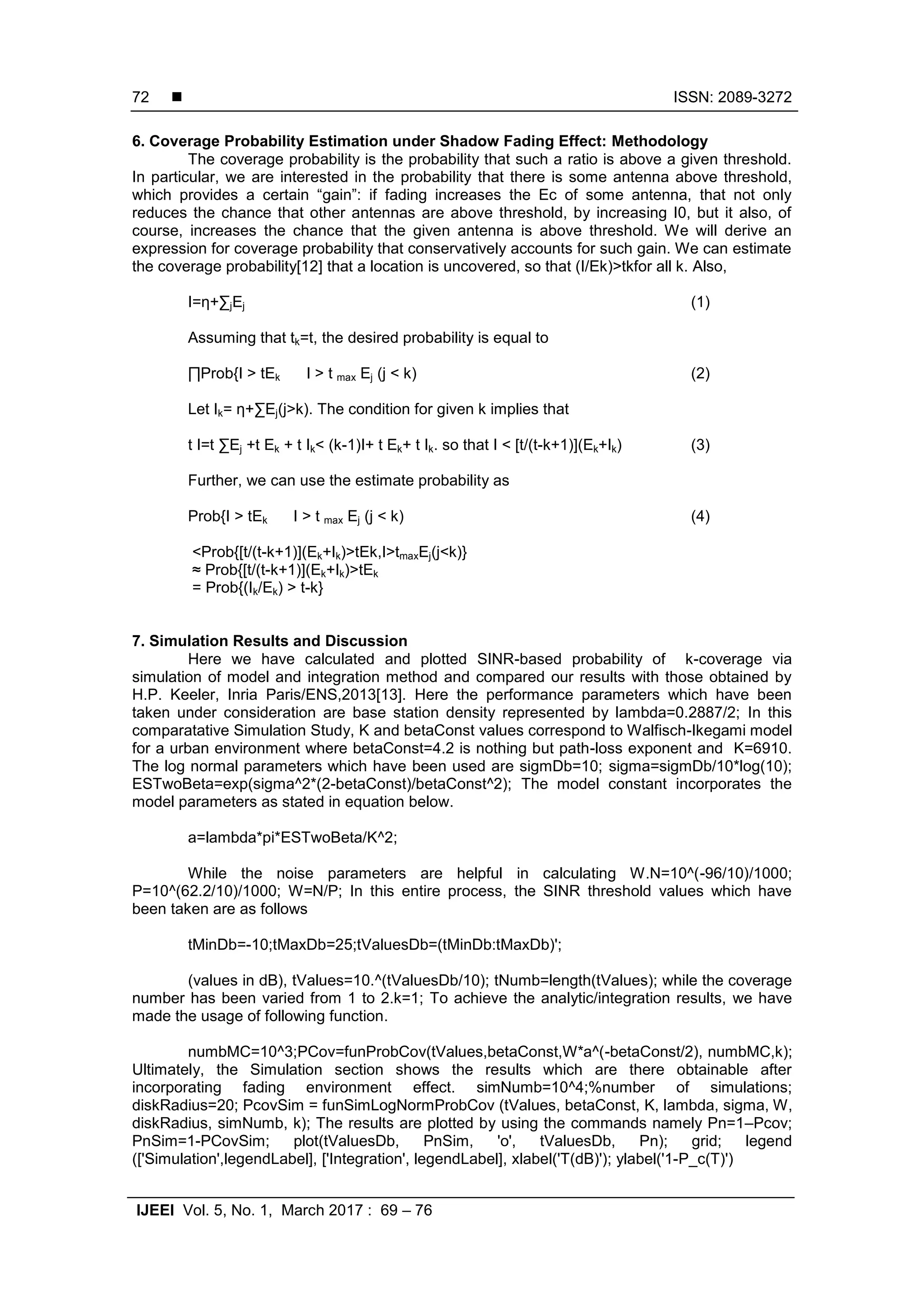  ISSN: 2089-3272
IJEEI Vol. 5, No. 1, March 2017 : 69 – 76
72
6. Coverage Probability Estimation under Shadow Fading Effect: Methodology
The coverage probability is the probability that such a ratio is above a given threshold.
In particular, we are interested in the probability that there is some antenna above threshold,
which provides a certain “gain”: if fading increases the Ec of some antenna, that not only
reduces the chance that other antennas are above threshold, by increasing I0, but it also, of
course, increases the chance that the given antenna is above threshold. We will derive an
expression for coverage probability that conservatively accounts for such gain. We can estimate
the coverage probability[12] that a location is uncovered, so that (I/Ek)>tkfor all k. Also,
I=η+∑jEj (1)
Assuming that tk=t, the desired probability is equal to
∏Prob{I > tEk I > t max Ej (j < k) (2)
Let Ik= η+∑Ej(j>k). The condition for given k implies that
t I=t ∑Ej +t Ek + t Ik< (k-1)I+ t Ek+ t Ik. so that I < [t/(t-k+1)](Ek+Ik) (3)
Further, we can use the estimate probability as
Prob{I > tEk I > t max Ej (j < k) (4)
<Prob{[t/(t-k+1)](Ek+Ik)>tEk,I>tmaxEj(j<k)}
≈ Prob{[t/(t-k+1)](Ek+Ik)>tEk
= Prob{(Ik/Ek) > t-k}
7. Simulation Results and Discussion
Here we have calculated and plotted SINR-based probability of k-coverage via
simulation of model and integration method and compared our results with those obtained by
H.P. Keeler, Inria Paris/ENS,2013[13]. Here the performance parameters which have been
taken under consideration are base station density represented by lambda=0.2887/2; In this
comparatative Simulation Study, K and betaConst values correspond to Walfisch-Ikegami model
for a urban environment where betaConst=4.2 is nothing but path-loss exponent and K=6910.
The log normal parameters which have been used are sigmDb=10; sigma=sigmDb/10*log(10);
ESTwoBeta=exp(sigma^2*(2-betaConst)/betaConst^2); The model constant incorporates the
model parameters as stated in equation below.
a=lambda*pi*ESTwoBeta/K^2;
While the noise parameters are helpful in calculating W.N=10^(-96/10)/1000;
P=10^(62.2/10)/1000; W=N/P; In this entire process, the SINR threshold values which have
been taken are as follows
tMinDb=-10;tMaxDb=25;tValuesDb=(tMinDb:tMaxDb)';
(values in dB), tValues=10.^(tValuesDb/10); tNumb=length(tValues); while the coverage
number has been varied from 1 to 2.k=1; To achieve the analytic/integration results, we have
made the usage of following function.
numbMC=10^3;PCov=funProbCov(tValues,betaConst,W*a^(-betaConst/2), numbMC,k);
Ultimately, the Simulation section shows the results which are there obtainable after
incorporating fading environment effect. simNumb=10^4;%number of simulations;
diskRadius=20; PcovSim = funSimLogNormProbCov (tValues, betaConst, K, lambda, sigma, W,
diskRadius, simNumb, k); The results are plotted by using the commands namely Pn=1–Pcov;
PnSim=1-PCovSim; plot(tValuesDb, PnSim, 'o', tValuesDb, Pn); grid; legend
(['Simulation',legendLabel], ['Integration', legendLabel], xlabel('T(dB)'); ylabel('1-P_c(T)')
 