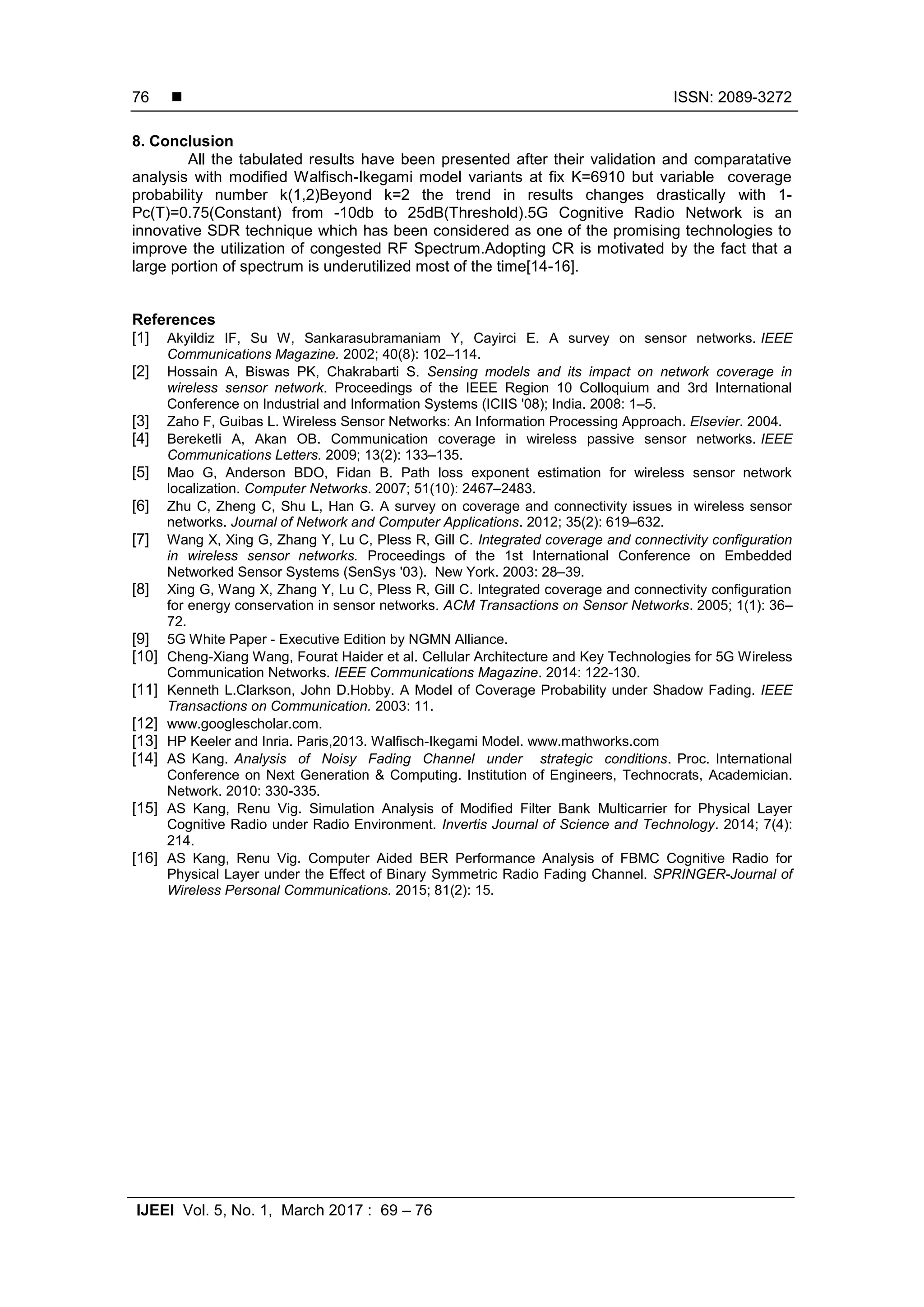  ISSN: 2089-3272
IJEEI Vol. 5, No. 1, March 2017 : 69 – 76
76
8. Conclusion
All the tabulated results have been presented after their validation and comparatative
analysis with modified Walfisch-Ikegami model variants at fix K=6910 but variable coverage
probability number k(1,2)Beyond k=2 the trend in results changes drastically with 1-
Pc(T)=0.75(Constant) from -10db to 25dB(Threshold).5G Cognitive Radio Network is an
innovative SDR technique which has been considered as one of the promising technologies to
improve the utilization of congested RF Spectrum.Adopting CR is motivated by the fact that a
large portion of spectrum is underutilized most of the time[14-16].
References
[1] Akyildiz IF, Su W, Sankarasubramaniam Y, Cayirci E. A survey on sensor networks. IEEE
Communications Magazine. 2002; 40(8): 102–114.
[2] Hossain A, Biswas PK, Chakrabarti S. Sensing models and its impact on network coverage in
wireless sensor network. Proceedings of the IEEE Region 10 Colloquium and 3rd International
Conference on Industrial and Information Systems (ICIIS '08); India. 2008: 1–5.
[3] Zaho F, Guibas L. Wireless Sensor Networks: An Information Processing Approach. Elsevier. 2004.
[4] Bereketli A, Akan OB. Communication coverage in wireless passive sensor networks. IEEE
Communications Letters. 2009; 13(2): 133–135.
[5] Mao G, Anderson BDO, Fidan B. Path loss exponent estimation for wireless sensor network
localization. Computer Networks. 2007; 51(10): 2467–2483.
[6] Zhu C, Zheng C, Shu L, Han G. A survey on coverage and connectivity issues in wireless sensor
networks. Journal of Network and Computer Applications. 2012; 35(2): 619–632.
[7] Wang X, Xing G, Zhang Y, Lu C, Pless R, Gill C. Integrated coverage and connectivity configuration
in wireless sensor networks. Proceedings of the 1st International Conference on Embedded
Networked Sensor Systems (SenSys '03). New York. 2003: 28–39.
[8] Xing G, Wang X, Zhang Y, Lu C, Pless R, Gill C. Integrated coverage and connectivity configuration
for energy conservation in sensor networks. ACM Transactions on Sensor Networks. 2005; 1(1): 36–
72.
[9] 5G White Paper - Executive Edition by NGMN Alliance.
[10] Cheng-Xiang Wang, Fourat Haider et al. Cellular Architecture and Key Technologies for 5G Wireless
Communication Networks. IEEE Communications Magazine. 2014: 122-130.
[11] Kenneth L.Clarkson, John D.Hobby. A Model of Coverage Probability under Shadow Fading. IEEE
Transactions on Communication. 2003: 11.
[12] www.googlescholar.com.
[13] HP Keeler and Inria. Paris,2013. Walfisch-Ikegami Model. www.mathworks.com
[14] AS Kang. Analysis of Noisy Fading Channel under strategic conditions. Proc. International
Conference on Next Generation & Computing. Institution of Engineers, Technocrats, Academician.
Network. 2010: 330-335.
[15] AS Kang, Renu Vig. Simulation Analysis of Modified Filter Bank Multicarrier for Physical Layer
Cognitive Radio under Radio Environment. Invertis Journal of Science and Technology. 2014; 7(4):
214.
[16] AS Kang, Renu Vig. Computer Aided BER Performance Analysis of FBMC Cognitive Radio for
Physical Layer under the Effect of Binary Symmetric Radio Fading Channel. SPRINGER-Journal of
Wireless Personal Communications. 2015; 81(2): 15.
 
