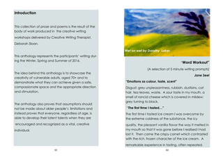 10
Introduction
This collection of prose and poems is the result of the
body of work produced in the creative writing
workshops delivered by Creative Writing Therapist,
Deborah Sloan.
This anthology represents the participants’ writing dur-
ing the Winter, Spring and Summer of 2016.
The idea behind this anthology is to showcase the
creativity of vulnerable adults, aged 70+ and to
demonstrate what they can achieve given a safe,
compassionate space and the appropriate direction
and stimulation.
The anthology also proves that assumptions should
not be made about older people’s limitations and
instead proves that everyone, regardless of age, is
able to develop their latent talents when they are
encouraged and recognized as a vital, creative
individual.
63
“Word Workout”
(A selection of 5 minute writing prompts)
Jane Seel
“Emotions as colour, taste, scent”
Disgust: grey unpleasantness, rubbish, dustbins, cat
hair, tea leaves, waste. A sour taste in my mouth, a
smell of rancid cheese which is covered in mildew:
grey turning to black.
“The first time I tasted…”
The first time I tasted ice cream I was overcome by
the extreme coldness of the substance, the icy
quality, the pleasant vanilla flavor the way it melted in
my mouth so that it was gone before I realised I had
lost it. Then came the crispy cornet which contrasted
with the rich, frozen character of the ice cream. A
remarkable experience in tasting, often repeated.
Wet on wet by Dorothy Laker
 
