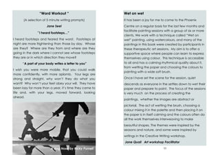 62
“Word Workout “
(A selection of 5 minute writing prompts)
Jane Seel
“I heard footsteps…”
I heard footsteps and feared the worst. Footsteps at
night are more frightening than those by day. Whose
are they? Where are they from and where are they
going in the dark where I cannot see whose footsteps
they are or in which direction they move?
“A part of your body writes a letter to you”
I wish you were more mobile, that you could walk
more confidently, with more aplomb. Your legs are
strong and straight, why won’t they do what you
want? Why won’t your feet obey your will. They have
been lazy for more than a year, it’s time they came to
life and, with your legs, moved forward, looking
ahead.
A dog Nose by Ricky Purnell 11
Wet on wet
It has been a joy for me to come to the Phoenix
Centre on a regular basis for the last few months and
facilitate painting sessions with a group of six or more
clients. We work with a technique called “Wet on
wet” painting, using watercolours, and many of the
paintings in this book were created by participants in
these therapeutic art sessions. My aim is to offer a
supportive space where people can learn to express
themselves using colour. This technique is accessible
to all and has a calming rhythmical quality about it,
from wetting the paper and choosing the colours to
painting with a wide soft brush.
Once I have set the scene for the session, quiet
descends as everyone in the settles down to wet their
paper and prepare to paint. The focus of the sessions
is very much on the process of creating the
paintings, whether the images are abstract or
pictorial. The act of wetting the brush, choosing a
colour mixing it in the palette and then placing it on
the paper is in itself calming and the colours often do
all the work themselves interweaving to make
beautiful shapes. The themes were inspired by the
seasons and nature, and some were inspired by
writings in the Creative Writing workshop.
Jane Quail Art workshop Facilitator
 