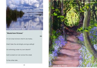 60
“Words from Pictures”
Ian
I’m at a loss to know what to do today.
Shall I take the old dinghy and go sailing?
Or swimming under my own steam?
Swim as best as I can across the creek
To the other side.
Photography Deborah Sloan
13
‘Just a little further’
 