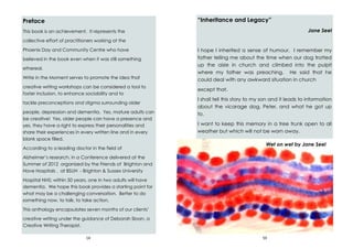 14
Preface
This book is an achievement. It represents the
collective effort of practitioners working at the
Phoenix Day and Community Centre who have
believed in the book even when it was still something
ethereal.
Write in the Moment serves to promote the idea that
creative writing workshops can be considered a tool to
foster inclusion, to enhance sociability and to
tackle preconceptions and stigma surrounding older
people, depression and dementia. Yes, mature adults can
be creative! Yes, older people can have a presence and
yes, they have a right to express their personalities and
share their experiences in every written line and in every
blank space filled.
According to a leading doctor in the field of
Alzheimer’s research, in a Conference delivered at the
Summer of 2012 organized by the Friends of Brighton and
Hove Hospitals , at BSUH - Brighton & Sussex University
Hospital NHS; within 50 years, one in two adults will have
dementia. We hope this book provides a starting point for
what may be a challenging conversation. Better to do
something now, to talk, to take action.
This anthology encapsulates seven months of our clients’
creative writing under the guidance of Deborah Sloan, a
Creative Writing Therapist.
59
“Inheritance and Legacy”
Jane Seel
I hope I inherited a sense of humour. I remember my
father telling me about the time when our dog trotted
up the aisle in church and climbed into the pulpit
where my father was preaching. He said that he
could deal with any awkward situation in church
except that.
I shall tell this story to my son and it leads to information
about the vicarage dog, Peter, and what he got up
to.
I want to keep this memory in a tree trunk open to all
weather but which will not be worn away.
Wet on wet by Jane Seel
 