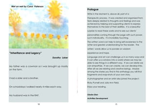 58
”Inheritance and Legacy”
Dorothy Laker
My father was a cowman so I was brought up mostly
on the farm.
I had a sister and a brother.
On schooldays I walked nearly 4 miles each way.
My husband was in the RAF.
Wet on wet by Carol Paterson
15
Prologue
Write in the Moment is, above all, part of a
therapeutic process. It was created and organised from
texts deeply related to thoughts and feelings and was
achieved by helping and supporting clients to express
themselves to the best of their abilities. It is a beautiful
surprise to read these works and to see our clients’
personalities coming through the page with such power,
such individuality. It is incredibly touching.
The written word can help to bring self-awareness to the
writer and greater understanding for the reader. The
writers’ words allow us to ponder on wisdom
experience and hope.
Language and art can challenge us in so many ways and
it can offer us a window into a world where we may be
able to see things in a different way. If we can relate we
can empathise. If we can create, we can develop links.
After all we are relating and creative beings. Maybe
among the stories you find in this anthology you will find
fragments and snap-shots of your own story.
A photographer and an artist also joined the project:
Ricky Purnell and Julia Ann Field.
Enjoy your reading.
Giedre Dian
Activities Development
 