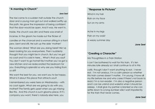56
“A morning in Church”
Jane Seel
The taxi came to a sudden halt outside the church
door and a young man got out and walked swiftly up
the path. He gave the impression of being confident
that the door would be open. And it was. He went in.
Inside, the church was dim and there was smell of
incense. In the gloom he made out the flicker of
candles on the chancel and a woman sitting in a front
pew, bent and still. He rush up the aisle ‘mother!’
The woman stirred ‘What are you doing here? We’ve
been looking for you everywhere. Then I suddenly
thought that you might be in church. But you’ve got
no coat and it is cold in here… What’s that you say?
You don’t want to go home? But mother you’ve got a
new kitchen and we redecorated the bedroom for
you. Everything is splendid so why are you hiding from
us all?
We want the best for you, we want you to be happy.
What is it about this place that attracts you?
I remembered you were here on Wednesday – with
no coat again. What are we going to do with you,
mother? The family gets upset when you go missing
like this. And this church is such gloomy place. If it’s
company you want, there’s nobody else here, you
17
“Response to Pictures”
Wind in my hair
Rain on my face
Sun on my arms
Ache in my legs
Pain on my waist
A weary summer day
Jane Seel
“Creating a Character”
Mrs Thoughtless in a Train Station
I can’t be bothered to wait for this train. It’s ten
minutes late already so I shall continue to sit in this
café, though I don’t want anything to eat. I never
eat. I’m not anxious, I’m a calm person so whether
this train comes doesn’t matter. I’m young, I have all
my life before me and who cares if there’s not book to
read, I’m a non-reader. I’m also a negative person
and I can be unkind and wakeful when I should be
asleep. I shall give my partner a blanket so she can
settle down to a long slumber wile I wait impatiently
for the train that never comes.
Jane Seel
 